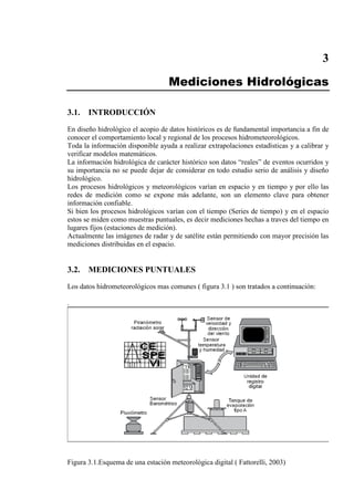 3
Mediciones Hidrológicas
3.1. INTRODUCCIÓN
En diseño hidrológico el acopio de datos históricos es de fundamental importancia a fin de
conocer el comportamiento local y regional de los procesos hidrometeorológicos.
Toda la información disponible ayuda a realizar extrapolaciones estadísticas y a calibrar y
verificar modelos matemáticos.
La información hidrológica de carácter histórico son datos “reales” de eventos ocurridos y
su importancia no se puede dejar de considerar en todo estudio serio de análisis y diseño
hidrológico.
Los procesos hidrológicos y meteorológicos varían en espacio y en tiempo y por ello las
redes de medición como se expone más adelante, son un elemento clave para obtener
información confiable.
Si bien los procesos hidrológicos varían con el tiempo (Series de tiempo) y en el espacio
estos se miden como muestras puntuales, es decir mediciones hechas a traves del tiempo en
lugares fijos (estaciones de medición).
Actualmente las imágenes de radar y de satélite están permitiendo con mayor precisión las
mediciones distribuidas en el espacio.
3.2. MEDICIONES PUNTUALES
Los datos hidrometeorológicos mas comunes ( figura 3.1 ) son tratados a continuación:
.
Figura 3.1.Esquema de una estación meteorològica digital ( Fattorelli, 2003)
 