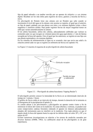 faja de papel adosada a un tambor movido por un aparato de relojería o a un sistema
digital. Resultan ser los más útiles para registros de nieve, granizo y mezclas de lluvia y
nieve.
Un pluviógrafo de flotante tiene una cámara con un flotador que sube cuando se
incrementa el nivel del agua en la cámara; este ascenso se registra, al igual que el anterior,
en faja de papel, grabada con una pluma con tinta o en sistemas digitales (cinta o disco
magnético o memoria sólida). Para poder registrar lluvias de mayor magnitud tienen un
sifón que vacían automáticamente la cámara.
El de cubeta basculante, utiliza dos cubetas, adecuadamente calibradas que vuelcan su
contenido cada vez que recogen un volumen (peso) de agua equivalente a 1 mm de lámina
recogida por la boca del aparato. Esto al igual que las anteriores, se registra en una faja con
una pluma registradora o en sistemas digitales.
En los sistemas de teletransmisión el agua no se acumula, sino que envía una señal a la
estación central cada vez que se registra un milímetro de lluvia (ver capítulo 14).
La Figura 3.3 muestra el esquema de un pluviógrafo de cubeta basculante
Figura 3.3. – Pluviógrafo de cubeta basculante (“tipping Bucket”)
El pluviógrafo permite conocer la intensidad de la lluvia en un determinado intervalo de
tiempo (ie 1 minuto, 1 hora).
El gráfico de lluvia caída en un intervalo de tiempo, durante la duración de la tormenta es
el hietograma de la precipitación (Capítulo 2).
Es común adosar a los pluviómetros y pluviógrafos un aparato contra viento a fin de
minimizar el efecto del viento en la medición. En zonas abiertas y ventosas, se pueden usar
como rompevientos cadenas forestales rodeando el aparato (ie álamos) adecuadamente
alejados del instrumento para no interferir en la medición. Una regla práctica es que el
ángulo desde la boca del aparato hasta la copa de los árboles debe ser entre 20º y 30º y no
mayor de 45º.
Existen numerosas investigaciones en relación a los errores de medición causados por
diversos factores (OMM, 1982). La calibración anual de los pluviógrafos es de gran
importancia.
 
