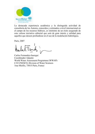 La destacada experiencia académica y la distinguida actividad de
consultoría de los Autores, conocidos y estimados a nivel internacional en
el campo de los recursos hídricos, es sinónimo de un éxito asegurado de
esta valiosa iniciativa editorial que será de gran interés y utilidad para
aquellos que deseen profundizar en el uso de la modelación hidrológica.
París, 2007
Carlos Fernandez-Jauregui
Coordinador Adjunto
World Water Assessment Programme (WWAP)
C/O UNESCO, Division of Water Sciences
1rue Miollis, 75015 Paris, France
 