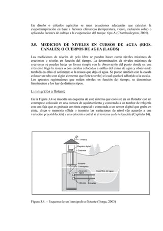 En diseño o cálculos agrícolas se usan ecuaciones adecuadas que calculan la
evapotranspiración en base a factores climáticos (temperatura, viento, radiación solar) o
aplicando factores de cultivo a la evaporación del tanque tipo A (Chambouleyron, 2005).
3.5. MEDICION DE NIVELES EN CURSOS DE AGUA (RIOS,
CANALES) O CUERPOS DE AGUA (LAGOS)
Las mediciones de niveles de pelo libre se pueden hacer como niveles máximos de
crecientes o niveles en función del tiempo. La determinación de niveles máximos de
crecientes se pueden hacer en forma simple con la observación del punto donde en una
creciente llega la resaca o con escalas colocadas a orillas del curso de agua y observando
también en ellas el sedimento o la resaca que deja el agua. Se puede también con la escala
colocar un tubo con algún elemento que flote (corcho) el cual quedará adherido a la escala.
Los aparatos registradores que miden niveles en función del tiempo, se denominan
limnímetros y los hay de distintos tipos.
Limnígrafos a flotante
En la Figura 3.4 se muestra un esquema de este sistema que consiste en un flotador con un
contrapeso colocado en una cámara de aquietamiento y conectado a un tambor de relojería
con una faja que es grabada con tinta especial o conectada a un sensor digital que graba en
cinta, disco o memoria sólida o trasmite las variaciones de nivel (de acuerdo a una
variación preestablecida) a una estación central si el sistema es de telemetría (Capítulo 14).
Figura 3.4. – Esquema de un limnígrafo a flotante (Borga, 2003)
 
