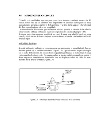 3.6. MEDICION DE CAUDALES
El caudal es la cantidad de agua que pasa en un cierto instante a través de una sección. El
caudal, siendo una de las variables más importantes en estudios hidrológicos se mide
indirectamente en función del nivel de la corriente (y el área de la sección) y la velocidad
del flujo (caudal es igual a área por velocidad).
La determinación de caudales para diferentes niveles, permite el cálculo de la relación
altura/caudal o tabla de calibración o curva si se grafican los valores ( Ejemplo 4.18).
Se asume que existe, para una sección de un curso de agua, una relación biunívoca entre
caudal y nivel (escala de la sección) que permite obtener el caudal con la observación del
nivel del agua.
Velocidad del flujo
Se mide utilizando molinetes o correntómetros que determinan la velocidad del flujo en
distintos puntos de la sección transversal (Figura 3.6). Operativamente se procede según
sea el ancho de la sección. En cauces chicos se puede hacer bajando el molinete en el cauce
y atravesando el mismo a pie. En cauces anchos se toman mediciones desde un puente o
desde vagonetas especialmente construidas que se desplazan sobre un cable de acero
movidas por el propio operador (Figura 3.7).
Figura 3.6. – Molinete de medición de velocidad de la corriente
 