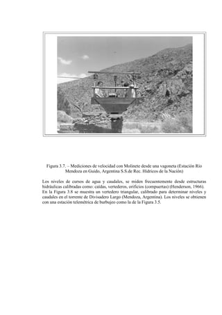 Figura 3.7. – Mediciones de velocidad con Molinete desde una vagoneta (Estación Río
Mendoza en Guido, Argentina S.S.de Rec. Hídricos de la Nación)
Los niveles de cursos de agua y caudales, se miden frecuentemente desde estructuras
hidráulicas calibradas como: caídas, vertederos, orificios (compuertas) (Henderson, 1966).
En la Figura 3.8 se muestra un vertedero triangular, calibrado para determinar niveles y
caudales en el torrente de Divisadero Largo (Mendoza, Argentina). Los niveles se obtienen
con una estación telemétrica de burbujeo como la de la Figura 3.5.
 