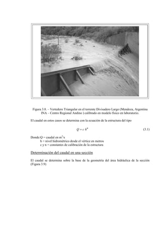 Figura 3.8. – Vertedero Triangular en el torrente Divisadero Largo (Mendoza, Argentina
INA – Centro Regional Andino ) calibrado en modelo físico en laboratorio.
El caudal en estos casos se determina con la ecuación de la estructura del tipo
n
hcQ = (3.1)
Donde:Q = caudal en m3
h = nivel hidrométrico desde el vértice en metros
/s
c y n = constantes de calibración de la estructura
Determinación del caudal en una sección
El caudal se determina sobre la base de la geometría del área hidráulica de la sección
(Figura 3.9)
 