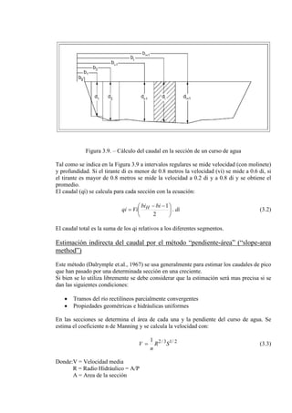 Figura 3.9. – Cálculo del caudal en la sección de un curso de agua
Tal como se indica en la Figura 3.9 a intervalos regulares se mide velocidad (con molinete)
y profundidad. Si el tirante di es menor de 0.8 metros la velocidad (vi) se mide a 0.6 di, si
el tirante es mayor de 0.8 metros se mide la velocidad a 0.2 di y a 0.8 di y se obtiene el
promedio.
El caudal (qi) se calcula para cada sección con la ecuación:
di
bibi
Viqi H .
2
1





 −−
= (3.2)
El caudal total es la suma de los qi relativos a los diferentes segmentos.
Estimación indirecta del caudal por el método “pendiente-área” (“slope-area
method”)
Este método (Dalrymple et.al., 1967) se usa generalmente para estimar los caudales de pico
que han pasado por una determinada sección en una creciente.
Si bien se lo utiliza libremente se debe considerar que la estimación será mas precisa si se
dan las siguientes condiciones:
• Tramos del río rectilíneos parcialmente convergentes
• Propiedades geométricas e hidráulicas uniformes
En las secciones se determina el área de cada una y la pendiente del curso de agua. Se
estima el coeficiente n de Manning y se calcula la velocidad con:
2/13/21
SR
n
V = (3.3)
Donde:V = Velocidad media
R = Radio Hidráulico = A/P
A = Area de la sección
 