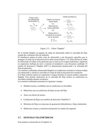 Figura 3.13. – Efecto “Doppler”
En el método Doppler un paquete de ondas de ultrasonido miden la velocidad del flujo
usando dos volúmenes fijos de medición.
El transductor genera un pulso corto de ultrasonido a una frecuencia específica que se
propaga a lo largo de la trayectoria de la señal sonora (Figura 3.13). Parte del haz de ondas
de ultrasonido se refleja en las partículas que se mueven en el agua (sedimentos, impurezas
en suspensión, burbujas de aire) y retornan al transductor a una frecuencia cambiada. El
cambio de frecuencia (“Doppler shift”) es directamente proporcional a la velocidad del
flujo de partículas.
Los sistemas combinados (ultrasonido-Doppler) en condiciones normales el sistema trabaja
con ultrasonido y calcula la velocidad a lo largo de toda la trayectoria de la medición.
Si el flujo contiene materia en suspensión u oxigeno disuelto el sistema cambia a operación
Doppler. Esto permite mediciones de la velocidad del flujo incluso en condiciones no
favorables (ejemplo durante crecientes).
Los sistemas combinados presentan las siguientes ventajas:
• Medidas exactas y confiables aun en condiciones no favorables
• Mediciones aun en condiciones de bajos niveles del flujo
• Äreas con efectos de mareas
• Condiciones de flujos con cambios de dirección (“backflow”)
• Monitoreo de flujos en estaciones de generación hidroeléctrica y flujos industriales
• Mediciones exactas y monitoreo permanente en canales de irrigación
3.7. SISTEMAS TELEMÉTRICOS
Esta temática se desarrolla en el Capítulo 14
 