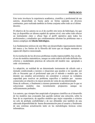 PRÓLOGO
Este texto involucra la experiencia académica, científica y profesional de sus
autores, desarrollada en buena parte en forma separada en diversos
continentes, pero realizada también en forma conjunta sobre todo en el último
decenio.
El objetivo de los autores no es el de escribir otro texto de hidrología, los que
hay ya disponibles en idioma español de optimo nivel; sino sobre todo ofrecer
un instrumento claro y eficaz bajo el perfil operativo para todos los
profesionales y estudiantes que cotidianamente afrontan los problemas mas o
menos complejos del diseño hidrológico.
Los fundamentos teóricos de este libro son desarrollados rigurosamente dentro
del marco y los límites de la filosofía del texto que en ningún momento se
separa del objetivo mencionado.
En la resolución de los diversos problemas resulta imprescindible, hoy en día,
el uso de modelos matemáticos, aunque no están todavía del todo definidos los
criterios y modalidades prácticas de selección del modelo mas apropiado a
cada circunstancia.
La adopción, en realidad de un determinado instrumento de cálculo está a
menudo condicionada a razones o situaciones que pueden o no suceder, por
ello es frecuente que el profesional opte por el método o modelo que vio
durante sus estudios universitarios sin considerar o conocer su verdadera
capacidad para resolver un problema específico o también por razones
comerciales en relación a la mayor presión de venta de una determinada
firma de software, o finalmente a razones puramente académicas por lo que se
seleccionan modelos mas recientemente propuestos aunque no
suficientemente probados.
Los autores, que siempre han auspiciado el progreso científico en el desarrollo
de los modelos mas avanzados han querido realizar una selección, sobre la
base de su experiencia, de aquellos modelos que mejor responden a criterios
no solo de probada confiabilidad y de uso difundido sino también de una
adecuada disponibilidad de buena documentación para el usuario y finalmente
de una continua actualización tanto en las metodologías técnicas como
informáticas.
 
