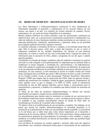 3.8. REDES DE MEDICION – REGIONALIZACION DE REDES
Los datos hidrológicos e hidrometeorológicos constituyen la base fundamental de
información destinadas al desarrollo y ordenamiento de los recursos hídricos de una
cuenca, una región o un país. Los registros de eventos naturales de caudales, lluvias,
temperaturas, etc. son series de tiempo irrepetibles en la naturaleza.
Buenos registros históricos de eventos naturales, como los mencionados, constituyen un
capital de gran valor, así, su preservación y permanente actualización es fundamental. Las
redes de medición de estos fenómenos naturales resultan prioritarias en este contexto y su
adecuada planificación, instalación, mantenimiento y operación, deben ser de prioridad
para cualquier gobierno provincial, regional o nacional.
La medición ordenada y sistemática de lluvias y caudales, se ha realizado desde fines del
siglo XIX en diversos países, sobre todo, a partir del momento en que se inició el
tratamiento estadístico de las variables hidrológicas. No obstante en esas primeras
mediciones, no existía el criterio de red, sino la necesidad local o regional de contar con
información para la ejecución de obras, planes o programas de uso del agua o soporte
agrícola-ganadero.
Actualmente el concepto de integrar verdaderas redes de medición o monitoreo en general,
está cada vez más arraigado a nivel gubernamental. Es importante que las distintas redes se
establezcan en forma integrada y coordinada (Ej.: pluviométricas y las hidrométricas),
sobre todo cuando los organismos encargados de las mismas son diferentes, de manera que
se de una adecuada coordinación de actividades reflejada en una mayor eficiencia técnica y
económica. En este contexto, es útil mencionar la acción en Estados Unidos del United
States Geological Survey (USGS) que opera 7.400 estaciones de aforo en todo el territorio
de los Estados Unidos. Existe un plan denominado “National Streamflow Information
Program” (NSIP) que integra, bajo la supervisión del USGS, todas las agencias locales o
estatales que monitorean ríos (caudales, calidad de aguas, precipitación, temperaturas). En
todos aquellos casos en que se integran a la NSIP el USGS, recibe la información
recolectada de mas de 800 agencias federales, provee fondos y asesoramiento para su
mantenimiento y operación, y establece los estándares que deben cumplir las estaciones de
medición.
El objeto de las redes de monitoreo hidrometeorológico es obtener una muestra
representativa en espacio y tiempo de una variable determinada.
Los procedimientos para diseñar redes de monitoreo no resultan de uso universal por la
diversidad de condiciones físicas, climáticas, y socio– económicas de las regiones o países.
Lo aceptable es que cualquier procedimiento teórico de diseño de redes debe ser
corroborado por el criterio de lo posible sobre lo deseable.
“El objetivo final es el establecimiento de una red óptima y completa. Sin embargo, en los
países que inician los estudios hidrometeorológicos la necesidad prioritaria es la
orientación en la planificación de redes con una densidad mínima aceptable. La red mínima
es la red básica que se debe tener para evitar errores importantes en el desarrollo y
ordenación de los recursos hídricos” (WMO, 1981). Esta red mínima o básica, proporciona
las características generales de la precipitación, la escorrentía u otras variables, y, ayuda a
establecer su eventual densificación, en función de necesidades reales que permiten llegar
a una red óptima.
Una red básica de monitoreo de carácter regional o nacional, debe tener dos objetivos
primordiales: uno, recolectar información básica para el conocimiento de las condiciones
 