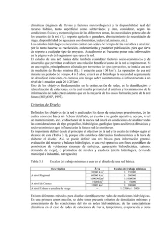 climáticas (régimen de lluvias y factores meteorológicos) y la disponibilidad real del
recurso hídrico, tanto superficial como subterráneo; y otro, considerar, según las
condiciones físicas y meteorológicas de las diferentes zonas, las necesidades potenciales de
los usuarios de la red (Ej.: soporte agrícola o ganadero, abastecimiento de necesidades de
riego, disponibilidad de agua para uso doméstico, industrial, minero, etc.).
Los estudios hidrológicos necesitan contar con series de tiempo de las variables a analizar,
por lo tanto hacerse su recolección, ordenamiento y posterior publicación, para que sirva
de soporte a cualquier tipo de proyecto. Actualmente es frecuente poner esta información
en la página web del organismo que opera la red.
El estudio de una red básica debe también considerar factores socio-económicos y de
desarrollo que permitan establecer una relación beneficio/costo de la red a implementar. Si
en una región, principalmente afectada por tormentas de tipo convectivo, se instala una red
de medición de lluvias mínima (Ej.: 1 estación cada 100 km2
). La operación de esa red
durante un período de tiempo, 4 ó 5 años; creará en el hidrólogo la necesidad seguramente
de densificar estaciones en cuencas con riesgo sobre asentamientos o infraestructura a un
nivel de 1 estación cada 20 ó 25 km2
Uno de los objetivos fundamentales en la optimización de redes, es la densificación o
relocalización de estaciones, en la cual resulta primordial el análisis y levantamiento de la
información de redes preexistentes que en la mayoría de los casos formarán parte de la red
futura (MEyOSP, 1997).
.
Criterios de Diseño
Definidos los objetivos de la red y analizados los datos de estaciones preexistentes, de las
cuales conviene hacer un fichero detallado, en cuanto a su grado operativo, acceso, nivel
de mantenimiento, etc., el diseñador de la nueva red estará en condiciones de analizar todas
las consideraciones de tipo geográfico, hidrológico, geológico (para acuíferos) climáticos y
socio-económicos que influenciarán la futura red de monitoreo.
Es importante definir desde el principio el objetivo de la red y la escala de trabajo según el
alcance de esta (Tabla 3.1), porque ello establece diferencias fundamentales a la hora de
elaborar el diseño. Así, se puede definir una red básica para información general,
evaluación del recurso y balance hidrológico, o una red operativa con fines específicos de
pronósticos de volúmenes (manejo de embalses, generación hidroeléctrica, turismo,
demanda de riego), o pronóstico de niveles y caudales (alerta hidrológica, demanda
municipal e industrial, navegación)
Tabla 3.1 Escalas de trabajo mínimas a usar en el diseño de una red básica.
Descripción Área Escalas de trabajo mínimas
A nivel Regional
30000 Km 1: 2500002
60000 Km 1: 5000002
100000 Km 1:10000002
A nivel de Cuenca
1000 km 1: 500002
10000 km 1: 1000002
A nivel Urbano o estudios de riesgo -- 1: 2500 a 1: 5000
Existen diferentes métodos para diseñar científicamente redes de mediciones hidrológicas.
En una primera aproximación, se debe tener presente criterios de densidades mínimas y
conocimiento de las condiciones del río en redes hidrométricas; de las características
climáticas en el caso de redes de estaciones de lluvia, temperatura, evaporación u otros
 