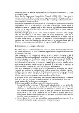 parámetros climáticos; y de los puntos específicos de ingreso de contaminantes en el caso
de calidad de aguas.
Como dice la Organización Meteorológica Mundial (OMM, 1982) “Pocos son los
métodos científicos de diseño de redes que se logran aplicar en la práctica y en su lugar se
usa una mezcla de experiencia y sentido común. Hoy se acepta que todo criterio teórico se
debe soportar con el sentido común”.
Se verán los criterios básicos que ayudan a un diseño empírico que normalmente no es lo
más deseable, pero si lo más práctico. Lo primero es determinar cuantos puntos de
medición se requieren y segundo donde se deben localizar las estaciones. Se deberá ajustar
el costo con la financiación disponible, previendo la densificación en etapas, estaciones
primarias y secundarias.
Se realiza un mapeo, para el cual resulta fundamental contar con buenas cartas y mapas
tanto del área como de la red hídrica, según las escalas mencionadas. Estas son un
elemento de apoyo fundamental dado que en una red, es importante no sólo el lugar de
ubicación, sino el acceso y la seguridad. Los Sistemas de Información Geográfica son un
elemento que permite la visualización final de la red y la superposición de redes de
diferentes parámetros con mapas climáticos, de vegetación, de la red hídrica, etc.
Determinación de sitios para estaciones
No es tarea trivial la determinación de sitios adecuados para la ubicación de las estaciones.
Por lo tanto, se considera un factor fuertemente dependiente de los agentes externos ajenos
al diseño teórico de la red.
Para pluviómetros y/o pluviógrafos existen criterios básicos establecidos por la
Organización Meteorológica Mundial en relación con evitar la presencia de árboles o
construcciones, pero hay otros factores a tener en cuenta, relacionados con la facilidad de
acceso, tanto para la instalación como para la operación de la estación. Por ejemplo, en
zonas montañosas es frecuente el acceso sólo por helicóptero o medios terrestres lentos.
Esto se debe evaluar en función del tipo de operación de la estación y la frecuencia de
mantenimiento de la misma (estaciones convencionales o telemétricas).
Otro factor importante es el riesgo de actos de vandalismo o destrucción por animales
(ganado), que sugieren su localización en predios, instalaciones militares, pueblos y
cualquier otro sitio seguro, alterando el diseño obtenido teóricamente pero proporcionando
seguridad. Esto es mucho más frecuente de lo que se puede pensar, sobretodo al usar
métodos muy sofisticados de diseño de redes realizados en una oficina.
El prediseño teórico en oficina es muy importante en el replanteamiento y localización
final de la red real, realizado mediante programas de las campañas de mediciones en
campo que darán los condicionantes mencionados.
El diseño de redes debe considerar tres condiciones de importancia:
• Inexactitudes en las mediciones. El objetivo de la red es definitivo en este sentido. Por
ejemplo, si una red tiene como finalidad la alerta aluvional de tormentas de alta
intensidad, la medición de la lluvia con una precisión de 1mm no sólo es suficiente,
sino recomendable para evitar un exceso de datos que disminuyen la eficiencia de la
operación de la red. Si en cambio es una red de carácter general para balance
hidrológico o el uso de modelos hidrológicos continuos, la precipitación necesita una
precisión mayor, por ejemplo, 0.2 mm.
• Errores al azar. Son errores que se consideran accidentales de lectura o propios de un
inadecuado manejo del equipo, generalmente son de distinto signo.
 