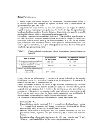 Redes Pluviométricas
El análisis de precipitaciones a diferencia del hidrométrico (fundamentalmente lineal), es
de carácter espacial. Los conceptos de regiones definidas física y climáticamente son
igualmente válidos para estas redes.
La regionalización físico-climática se hace con superposición de mapas de cobertura
vegetal, isoyetas, evapotranspiración potencial, etc. Existe otro tipo de regionalización,
basada en el análisis estadístico de series de tiempo de precipitaciones que sólo es posible
cuando existen buenos registros históricos de las variables a medir.
Partiendo del concepto de regiones físico-climáticas la OMM, establece para pluviometría,
tres tipos: las regiones planas de zonas templadas, mediterráneas y tropicales; las regiones
montañosas de estas mismas zonas; y las zonas áridas (Tabla 3.3). Para los dos primeros
tipos, es necesario tener presente los casos de escasa población o mala comunicación. En el
caso de regiones montañosas, es de gran interés poner estaciones a distintas alturas por la
variabilidad que generalmente existe.
Tabla 3.3 Cuadro orientativo de densidad mínima de estaciones pluviométricas,según
la OMM
Tipo de regiones
Rangos normales
km2
Condiciones difíciles ó escasa poblacion
por Estación km2
por Estación
1. Regiones planas de zonas templadas,
mediterráneas y tropicales.
600 - 900 900 – 3000
2. Regiones montañosas de zonas
templadas y tropicales.
100 - 250 250 – 1000
Regiones de precipitaciones irregulares
concentradas..
25 -
3. Zonas áridas. 1500 – 10000 -
La precipitación es probablemente el parámetro de mayor influencia en los estudios
hidrológicos, en relación a su distribución espacial; de ahí la importancia de tener redes de
densidad adecuada para su correcta estimación.
Resulta fundamental examinar con detalle el tipo de lluvias dominantes que se desean
evaluar. Si se trata de lluvias frontales extendidas y con poca variación espacial, resulta
adecuada una red espaciada. Por el contrario, lluvias intensas de altas concentraciones,
asociada con celdas convectivas necesitan mucho mayor número de estaciones en la red.
En el caso de tener ambos tipos de lluvia, resulta conveniente una combinación de
pluviógrafos de base densificados con pluviómetros para disminuir costos.
Los errores que se pueden atribuir a diferentes causas, en este tipo de redes, son:
• Instrumental 1-5 % .
• Exposición incorrecta del pluviógrafo 5-15 % en mediciones de plazos largos y hasta el
75 % en medición de tormentas individuales. Los protectores de viento (Wind shields)
pueden reducir un 20 % los errores de medición de tormentas.
• Densidad de estaciones en áreas planas de 1 cada 650 km2
• Promedio areal de valores diarios tiene errores del 60% para 1 estación cada 700 km
dan errores de hasta 60%
para valores diarios, bajando a 15% para mensuales y 5% ó menos para promedios
anuales.
2
,
10% con 1 estación cada 20 km2
y 4% o menos para densidades mayores.
 