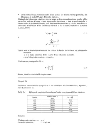 • En la estimación de promedios sobre áreas, usando los mismos valores puntuales, dan
diferencias de hasta 18% para diferentes métodos.
El cálculo del número de estaciones necesarias en un área, se puede estimar, con las tablas
que se han indicado. Cuando existen algunos pluviógrafos en el área, se puede calcular la
lámina media de precipitación caída en el área (media aritmética). Se calcula para el área el
coeficiente de variación de las láminas de lluvia en la red existente, mediante la expresión
(Llamas, 1997):
100.(%)
x
Cv
σ
= (3.7)
y
( )
1
1
2
2
−
−
=
∑
=
n
xx
n
i
i
σ
Donde σ es la desviación estándar de los valores de lámina de lluvia en los pluviógrafos
existentes
x es la media aritmética de los valores de las estaciones existentes
n es el número de estaciones existentes.
El número de pluviógrafos (N) es:
2






=
ρ
Cv
N (3.8)
Siendo ρ es el error admisible en porcentaje.
Ejemplo 3.1
Las lluvias totales anuales recogidas en la red telemétrica del Gran Mendoza ( Argentina )
para 6 estaciones es:
Tabla 3.4 Valores de precipitación total anual en las estaciones del Gran Mendoza.
Estación
Lámina anual, x
(mm) ( )2
xx −
200 184.43 3088
700 386.23 21382
900 186.90 2819
1400 262.18 491
2200 239.31 0.5
2300 180.96 3486
∑ 31266
Solución:
El número de estaciones es: n= 6
La media aritmética: x = 240 mm
 