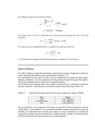 Se evalúa la varianza de las lluvias totales:
( )
6253
5
31266
1
1
2
2
==
−
−
=
∑
=
n
xxi
n
iσ
( ) mm08.796253
5.0
==σ
Se calcula para el área el coeficiente de variación de las láminas de lluvia en la red
existente:
%9.32329.0
240
08.79
====
x
Cv
σ
Si se desea un error admisible del 6%, el número de estaciones debe ser:
30
6
9.32
2
=





=N
La red hidrometeorológica del Gran Mendoza tiene actualmente 28 estaciones.
Redes Climáticas
Las redes climáticas miden frecuentemente evaporación en tanque, temperatura, radiación,
viento, humedad atmosférica y presión barométrica ( Figura 3.1 ).
En evaporación hay dos tipos de redes: una de evaporación de cuerpos de agua (lagos,
bañados, embalses), y otra de evaporación de tanque (Tipo A) para fines agrícolas ligada a
estaciones climáticas para el cálculo de la evapotranspiración.
La red básica, debe asegurar datos para evaluar la evaporación en condiciones climáticas
diversas: desiertos, zonas húmedas, semiáridas, bosques, áreas bajo riego (Tabla 3.5).
Tabla 3.5 Rango de densidad mínima de estaciones evaporación, según la OMM
Zona Rango
Árida 1 cada 30000 Km2
Templada húmeda 1 cada 50000 Km2
Frías 1 cada 100000 Km2
En una red básica a nivel regional o de un país, se calcula la red de evaporación como la
“malla básica” pluviográfica, la cual tendrá densidades mayores sobre todo en zonas de
montaña. Es importante tener presente que aunque la red sea automática, la estación de
evaporación necesita operador permanente o semipermanente, cuando las comunicaciones
permitan la atención de varias estaciones con un sólo operador.
 