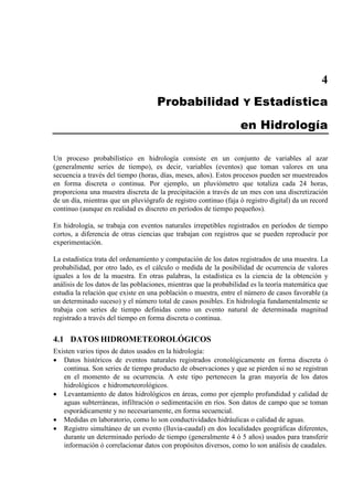 4
Probabilidad Y Estadística
en Hidrología
Un proceso probabilístico en hidrología consiste en un conjunto de variables al azar
(generalmente series de tiempo), es decir, variables (eventos) que toman valores en una
secuencia a través del tiempo (horas, días, meses, años). Estos procesos pueden ser muestreados
en forma discreta o continua. Por ejemplo, un pluviómetro que totaliza cada 24 horas,
proporciona una muestra discreta de la precipitación a través de un mes con una discretización
de un día, mientras que un pluviógrafo de registro continuo (faja ó registro digital) da un record
continuo (aunque en realidad es discreto en períodos de tiempo pequeños).
En hidrología, se trabaja con eventos naturales irrepetibles registrados en períodos de tiempo
cortos, a diferencia de otras ciencias que trabajan con registros que se pueden reproducir por
experimentación.
La estadística trata del ordenamiento y computación de los datos registrados de una muestra. La
probabilidad, por otro lado, es el cálculo o medida de la posibilidad de ocurrencia de valores
iguales a los de la muestra. En otras palabras, la estadística es la ciencia de la obtención y
análisis de los datos de las poblaciones, mientras que la probabilidad es la teoría matemática que
estudia la relación que existe en una población o muestra, entre el número de casos favorable (a
un determinado suceso) y el número total de casos posibles. En hidrología fundamentalmente se
trabaja con series de tiempo definidas como un evento natural de determinada magnitud
registrado a través del tiempo en forma discreta o continua.
4.1 DATOS HIDROMETEOROLÓGICOS
Existen varios tipos de datos usados en la hidrología:
• Datos históricos de eventos naturales registrados cronológicamente en forma discreta ó
continua. Son series de tiempo producto de observaciones y que se pierden si no se registran
en el momento de su ocurrencia. A este tipo pertenecen la gran mayoría de los datos
hidrológicos e hidrometeorológicos.
• Levantamiento de datos hidrológicos en áreas, como por ejemplo profundidad y calidad de
aguas subterráneas, infiltración o sedimentación en ríos. Son datos de campo que se toman
esporádicamente y no necesariamente, en forma secuencial.
• Medidas en laboratorio, como lo son conductividades hidráulicas o calidad de aguas.
• Registro simultáneo de un evento (lluvia-caudal) en dos localidades geográficas diferentes,
durante un determinado período de tiempo (generalmente 4 ó 5 años) usados para transferir
información ó correlacionar datos con propósitos diversos, como lo son análisis de caudales.
 