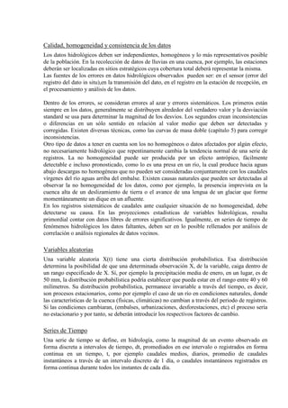 Calidad, homogeneidad y consistencia de los datos
Los datos hidrológicos deben ser independientes, homogéneos y lo más representativos posible
de la población. En la recolección de datos de lluvias en una cuenca, por ejemplo, las estaciones
deberán ser localizadas en sitios estratégicos cuya cobertura total deberá representar la misma.
Las fuentes de los errores en datos hidrológicos observados pueden ser: en el sensor (error del
registro del dato in situ),en la transmisión del dato, en el registro en la estación de recepción, en
el procesamiento y análisis de los datos.
Dentro de los errores, se consideran errores al azar y errores sistemáticos. Los primeros están
siempre en los datos, generalmente se distribuyen alrededor del verdadero valor y la desviación
standard se usa para determinar la magnitud de los desvios. Los segundos crean inconsistencias
o diferencias en un sólo sentido en relación al valor medio que deben ser detectadas y
corregidas. Existen diversas técnicas, como las curvas de masa doble (capítulo 5) para corregir
inconsistencias.
Otro tipo de datos a tener en cuenta son los no homogéneos o datos afectados por algún efecto,
no necesariamente hidrológico que repentinamente cambia la tendencia normal de una serie de
registros. La no homogeneidad puede ser producida por un efecto antrópico, fácilmente
detectable e incluso pronosticado, como lo es una presa en un río, la cual produce hacia aguas
abajo descargas no homogéneas que no pueden ser consideradas conjuntamente con los caudales
vírgenes del río aguas arriba del embalse. Existen causas naturales que pueden ser detectadas al
observar la no homogeneidad de los datos, como por ejemplo, la presencia imprevista en la
cuenca alta de un deslizamiento de tierra o el avance de una lengua de un glaciar que forme
momentáneamente un dique en un afluente.
En los registros sistemáticos de caudales ante cualquier situación de no homogeneidad, debe
detectarse su causa. En las proyecciones estadísticas de variables hidrológicas, resulta
primordial contar con datos libres de errores significativos. Igualmente, en series de tiempo de
fenómenos hidrológicos los datos faltantes, deben ser en lo posible rellenados por análisis de
correlación o análisis regionales de datos vecinos.
Variables aleatorias
Una variable aleatoria X(t) tiene una cierta distribución probabilística. Esa distribución
determina la posibilidad de que una determinada observación X, de la variable, caiga dentro de
un rango especificado de X. Sí, por ejemplo la precipitación media de enero, en un lugar, es de
50 mm, la distribución probabilística podría establecer que pueda estar en el rango entre 40 y 60
milímetros. Su distribución probabilística, permanece invariable a través del tiempo, es decir,
son procesos estacionarios, como por ejemplo el caso de un río en condiciones naturales, donde
las características de la cuenca (físicas, climáticas) no cambian a través del periodo de registros.
Si las condiciones cambiaran, (embalses, urbanizaciones, desforestaciones, etc) el proceso sería
no estacionario y por tanto, se deberán introducir los respectivos factores de cambio.
Series de Tiempo
Una serie de tiempo se define, en hidrología, como la magnitud de un evento observado en
forma discreta a intervalos de tiempo, dt, promediados en ese intervalo o registrados en forma
continua en un tiempo, t, por ejemplo caudales medios, diarios, promedio de caudales
instantáneos a través de un intervalo discreto de 1 día, o caudales instantáneos registrados en
forma continua durante todos los instantes de cada día.
 