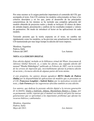 Por estas razones se le asigna particular importancia al contenido del CD, que
acompaña al texto. Este CD contiene los modelos seleccionados en base a los
criterios descriptos y en los que, junto al desarrollo de las principales
características de los mismos se ha incluido una completa aplicación del
modelo obtenida de proyectos reales y donde se incluyen: El elenco de datos
de entrada (input), presentación y análisis de los resultados (output) y valores
de parámetros. De modo de introducir al lector en las aplicaciones de cada
modelo.
Teniendo presente que la teoría expuesta en el texto, no cambia tan
rápidamente como los modelos, se ha previsto una actualización frecuente del
CD manteniendo por mas largo tiempo la edición del texto impreso.
Mendoza, Argentina
Padova, Italia
Febrero del 2007. Los Autores
NOTA A LA EDICION DIGITAL
Esta edición digital, incluida en la biblioteca virtual del Water Assessment &
Advisory Global Network, es, a todos los efectos, una segunda edición del
manual “Diseño Hidrológico” publicado en Febrero de 2007, con la revisión
de los errores de impresión que, invevitablemente afectan la primera edición
de un texto, y la nueva edición de algunas partes del texto mismo.
A este propósito, los autores desean agradecer BETA Studio de Padova
(Italia) por la disponibilidad de aplicaciones de modelos que se presentan en
el CD, Francesca Longhini y Gabriel Kaless por la meticulosa revisión del
testo, y Luis Fornero por las sugerencias ofrecidas también en esta edición.
Los autores, que dedican la presente edición digital a la tercera generación
de su familia, Giulio y Gabriele, Aldana, Maximiliano Ramiro y Tomas, por
su permanente cariño, esperan que el manual sea todavía util para las nuevas
generaciones que se aproximan a los importantes problemas que afectan los
recursos hídricos y ambientales.
Mendoza, Argentina
Padova, Italia
Mayo del 2011. Los Autores
 