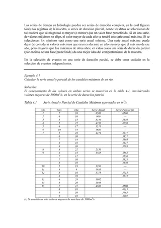 Las series de tiempo en hidrología pueden ser series de duración completa, en la cual figuran
todos los registros de la muestra, o series de duración parcial, donde los datos se seleccionan de
tal manera que su magnitud es mayor (o menor) que un valor base predefinido. Si en una serie,
de valores máximos se elige, el valor mayor de cada año se tendrá una serie anual máxima. Si se
seleccionan los mínimos será como una serie anual mínima. Una serie anual máxima puede
dejar de considerar valores máximos que ocurren durante un año menores que el máximo de ese
año, pero mayores que los máximos de otros años; en estos casos una serie de duración parcial
(por encima de una base predefinido) da una mejor idea del comportamiento de la muestra.
En la selección de eventos en una serie de duración parcial, se debe tener cuidado en la
selección de eventos independientes.
Ejemplo 4.1
Calcular la serie anual y parcial de los caudales máximos de un río.
Solución:
El ordenamiento de los valores en ambas series se muestran en la tabla 4.1, considerando
valores mayores de 3000m3
/s, en la serie de duración parcial
Tabla 4.1 Serie Anual y Parcial de Caudales Máximos expresados en m3
/s.
Año Mes Día Serie Anual Serie Parcial (x)
1 7 26 6500 6500
2 6 10 900 ---
3 5 15 5340 5340
4 5 25 4750 4750
5 6 17 1510 ---
6 10 18 1680 ---
7 5 28 4271 4271
6 30 3351
7 18 3303
8 10 3147
8 30 3793
8 8 22 2530
9 6 18 3565 3565
7 12 3550
7 30 3325
8 10 3170
10 5 19 1290 ---
11 8 9 1885 ---
12 8 16 3715 3715
8 28 3235
13 6 28 1082
14 8 20 1895
15 7 21 4500 4500
8 10 4015
8 30 3965
9 10 3205
(x) Se consideran solo valores mayores de una base de 3000m3
/s
 