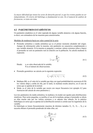 La mayor dificultad que tienen las series de duración parcial, es que los eventos pueden no ser
independientes. El criterio del hidrólogo es fundamental en esto. En el numeral de análisis de
frecuencias, se trata este tema.
4.2 PARÁMETROS ESTADÍSTICOS
Un parámetro estadístico es el valor esperado de alguna variable aleatoria o de alguna función,
es decir, son estimadores de las muestras para caracterizarlas.
Medidas de tendencia hacia un valor central de la serie
• Promedio aritmético o media aritmética (µ) es el primer momento alrededor del origen.
Aunque da información sobre la muestra, este parámetro no caracteriza completamente a
una variable aleatoria. Si la muestra es pequeña y contiene valores extremos (altos o bajos)
el promedio no será un parámetro real en relación con la población. Se calcula mediante la
expresión:
N
x
x
N
1i
i∑=
== µ (4.1)
Donde: xi es valor observado de la variable.
N es el número de observaciones.
• Promedio geométrico: se calcula con la siguiente expresión:
n
n321g x.....xxxx ⋅⋅⋅⋅= (4.2)
• Mediana (M): es el valor de la variable que deja con igual probabilidad de ocurrencia (0.50)
los valores abajo y arriba de ella, por lo tanto, la mediana resulta atractiva, en el caso de
series que se apartan de la normal.
• Moda: es el valor de la variable que ocurre con mayor frecuencia (ver ejemplo 4.2 para
ilustracion del calculo de estos parámetros ).
Los tres parámetros (la media aritmética, la mediana y la moda) son iguales para distribuciones
simétricas. Para series pequeñas, se justifica el uso de la mediana, porque el promedio se afecta
en ellas mucho más por los valores extremos y es además más robusta. En la práctica
hidrológica en series que se apartan de la distribución normal es común usar los logaritmos de la
variable.
En hidrología se tienen frecuentemente muestras de distintos tamaños N1, N2, N3 ... NR y se
necesita obtener el promedio ponderado de todas ellas, así:
( )
∑
∑
=
=
= k
1i
i
k
1i
ii
P
N
xN
x (4.3)
 