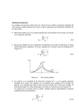 Medidas de Dispersión
Las medidas de dispersión miden como los valores de una variable se dispersan alrededor del
valor central o media aritmética de la serie, es decir, representan una distribución alrededor de
un valor medio.
• Desviación media (σM): Es la media aritmética del valor absoluto de los errores. Se calcula
con la siguiente expresión:
N
xx
N
1i
i
M
∑=
−
=σ (4.4
• Desviación estándar (σ): Es el parámetro de dispersión más usado en hidrología, se llama
también desviación cuadrática. Es la raíz cuadrada de la varianza y tiene las unidades de X
(Figura 4.1.)
( )
1N
xx
N
1i
2
i
−
−
=
∑=
σ (4.5)
.
Figura 4.1 Desviación estándar
• La varianza: es el cuadrado de la desviación estandar (σ2
La ecuación de la varianza (4.5a) se puede también expresar desarrollando el trinomio
cuadrado perfecto del numerador.
) y es el segundo momento
alrededor de la media. Sus unidades son el cuadrado de las unidades de la variable. En
general, es un indicador que indica cuanto cerca de la media está el valor de la variable. Si
teóricamente todos los valores fueran igual a la media, la varianza sería cero (Figura 4.2).
( )
2
12
1−
−
=
∑
=
N
xx
N
i
i
σ (4.5a)
 
