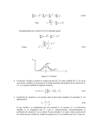 ( ) xxxxxx iii ∑∑ ∑∑ −+=− 2
222
(4.5b)
Pero: xNx
N
x
x i
i
=∴= ∑∑
Reemplazando estos valores en 4.5.b y operando queda:
( ) ∑∑ −=−
222
xNxxx ii
Luego:
1
.
2
1
2
2
−
−








=
∑
=
N
xNx
N
i
i
σ (4.6)
Figura 4.2 Varianza
• Covarianza. Cuando se analiza la varianza de dos (X, Y) ó más variables (X, Y, Z). En el
caso de dos variables, la covarianza es la media aritmética del producto de los errores de X,
e Y, y se expresa mediante la siguiente ecuación:
( ) ( )∑=
−⋅−=
N
1i
ii yyxx
N
1
)Y,X(Cv (4.7)
• Coeficiente de variación: es el cociente entre la desviación standard y el promedio, X . Es
adimensional.
µ
σσ
== __v
x
C (4.8)
Si una variable x es multiplicada por una constante C, la varianza, σ2
, y la desviación
estándar, σ, se multiplican por C2
y por C, respectivamente; consecuentemente, el
coeficiente de variación Cv no se afecta. Si una constante C se suma o resta a cada uno de
los valores de una variable (ej. cambio de origen) la σ y σ2
no cambian, pero el Cv varía, así:
 