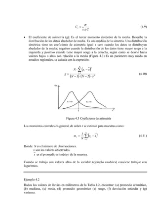 Cx
Cv
±
=
σ
(4.9)
• El coeficiente de asimetría (g): Es el tercer momento alrededor de la media. Describe la
distribución de los datos alrededor de media. Es una medida de la simetría. Una distribución
simétrica tiene un coeficiente de asimetría igual a cero cuando los datos se distribuyen
alrededor de la media; negativo cuando la distribución de los datos tiene mayor sesgo a la
izquierda y positivo cuando tiene mayor sesgo a la derecha, según como se desvíe hacia
valores bajos o altos con relación a la media (Figura 4.3) Es un parámetro muy usado en
estudios regionales, se calcula con la expresión:
( )
( ) ( ) 3
N
1i
3
i
2N1N
xxN
g
σ⋅−⋅−
−⋅
=
∑=
(4.10)
Figura 4.3 Coeficiente de asimetría
Los momentos centrales en general, de orden r se estiman para muestras como:
( )∑=
−=
N
1i
r
ir xx
N
1
m (4.11)
Donde: N es el número de observaciones.
x son los valores observados.
x es el promedio aritmético de la muestra.
Cuando se trabaja con valores altos de la variable (ejemplo caudales) conviene trabajar con
logaritmos.
Ejemplo 4.2
Dados los valores de lluvias en milímetros de la Tabla 4.2, encontrar: (a) promedio aritmético,
(b) mediana, (c) moda, (d) promedio geométrico (e) rango, (f) desviación estándar y (g)
varianza.
 