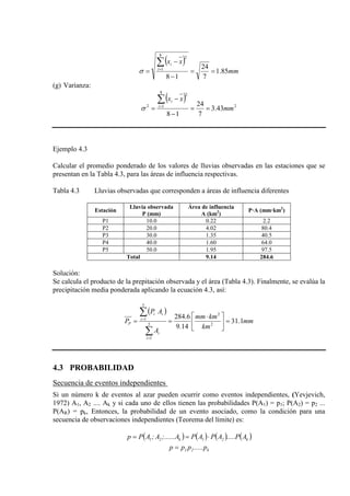 ( )
mm
xx
i
i
85.1
7
24
18
8
1
2
==
−
−
=
∑=
σ
(g) Varianza:
( )
2
8
1
2
2
43.3
7
24
18
mm
xx
i
i
==
−
−
=
∑=
σ
Ejemplo 4.3
Calcular el promedio ponderado de los valores de lluvias observadas en las estaciones que se
presentan en la Tabla 4.3, para las áreas de influencia respectivas.
Tabla 4.3 Lluvias observadas que corresponden a áreas de influencia diferentes
Estación
Lluvia observada
P (mm)
Área de influencia
A (km2 P·A (mm·km
)
2
)
P1 10.0 0.22 2.2
P2 20.0 4.02 80.4
P3 30.0 1.35 40.5
P4 40.0 1.60 64.0
P5 50.0 1.95 97.5
Total 9.14 284.6
Solución:
Se calcula el producto de la prepitación observada y el área (Tabla 4.3). Finalmente, se evalúa la
precipitación media ponderada aplicando la ecuación 4.3, así:
( )
mm
km
kmmm
A
AP
P
i
i
i
ii
P 1.31
14.9
6.284
2
2
5
1
5
1
=




 ⋅
==
∑
∑
=
=
4.3 PROBABILIDAD
Secuencia de eventos independientes
Si un número k de eventos al azar pueden ocurrir como eventos independientes, (Yevjevich,
1972) A1, A2 .... Ak y si cada uno de ellos tienen las probabilidades P(A1) = p1; P(A2) = p2 ...
P(AR) = pk, Entonces, la probabilidad de un evento asociado, como la condición para una
secuencia de observaciones independientes (Teorema del límite) es:
( ) ( ) ( ) ( )k21k21 AP.....APAPA;......A;APp ⋅==
k21 p.....ppp =
 