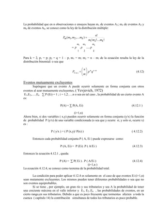 La probabilidad que en n observaciones o ensayos hayan m1 de eventos A1; m2 de eventos A2 y
mk de eventos Ak, se conoce como la ley de la distribución múltiple:
!!....!
!
),....,(
21
21
k
km
mmm
n
mmmP =
km
k
mm
ppp ......
21
21
=
Para k = 2, p1 = p; p2 = q = 1 – p, m1 = m; m2 = n – m; de la ecuación resulta la ley de la
distribución binomial: o sea que
mnm
)m(n qp
m
n
P −






= (4.12)
Eventos mutuamente excluyentes
Supóngase que un evento A puede ocurrir solamente en forma conjunta con otros
eventos al azar mutuamente excluyentes, ( Yevjevich, 1972)
E1,E2,…..En ∑ P (Ei) = 1 ; i = 1,2…..n o sea en tal caso , la probabilidad de un cierto evento A
es:
P(A) = ∑ P(A, Ei) (4.12.1 )
(i=1,n)
Ahora bien, si dos variables ( x,y) pueden ocurrir solamente en forma conjunta (y/x) la función
de probabilidad P (y/x) de una variable condicionada (o sea que y ocurre si, y solo si, ocurre x)
es :
P ( y/x ) = ( P (x,y)/ P(x) ) ( 4.12.2)
Entonces cada probabilidad conjunta P ( A, Ei ) puede expresarse como:
P (A, Ei) = P (Ei) .P ( A/Ei ) (4.12.3)
Entonces la ecuación 4.12.1 , queda:
P (A) = ∑ P( Ei ) . P ( A/Ei ) (4.12.4)
(i=1,n )
La ecuación 4.12.4, se conoce como teorema de la probabilidad total.
La condición para poder aplicar 4.12.4 es solamente en el caso de que eventos Ei (i=1,n)
sean mutamente excluyentes. Los mismos pueden tener diferentes probabilidades o sea que no
son eventos equiprobables.
Si se tiene , por ejemplo, un gran río y sus tributarios y sea A la probabilidad de tener
una creciente máxima en el valle inferior y E1, E2..En , las probabilidades de eventos, en un
cierto rango,en sus tributarios. Debido a que es poco frecuente que tormentas afecten a toda la
cuenca ( capítulo 14) la contribución simultanea de todos los tributarios es poco probable.
 
