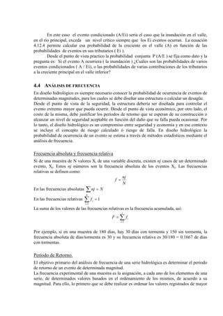 En este caso el evento condicionado (A/Ei) sería el caso que la inundación en el valle,
en el río principal, exceda un nivel crítico siempre que los Ei eventos ocurran. La ecuación
4.12.4 permite calcular esa probabilidad de la creciente en el valle (A) en función de las
probabilidades de eventos en sus tributarios ( Ei ).
Desde el punto de vista practico la probabilidad conjunta P (A/E ) se fija como dato y la
pregunta es: Si el evento A ocurriera ( la inundación ) ¿Cuáles son las probabilidades de varios
eventos condicionados ( A / Ei), o las probabilidades de varias contribuciones de los tributarios
a la creciente principal en el valle inferior?
4.4 ANÁLISIS DE FRECUENCIA
En diseño hidrológico es siempre necesario conocer la probabilidad de ocurrencia de eventos de
determinadas magnitudes, para los cuales se debe diseñar una estructura o calcular un desagüe.
Desde el punto de vista de la seguridad, la estructura debería ser diseñada para controlar el
evento extremo mayor que pueda ocurrir. Desde el punto de vista económico, por otro lado, el
costo de la misma, debe justificar los períodos de retorno que se esperan de su construcción o
alcanzar un nivel de seguridad aceptable en función del daño que su falla pueda ocasionar. Por
lo tanto, el diseño hidrológico es un compromiso entre seguridad y economía y en ese contexto
se incluye el concepto de riesgo calculado ó riesgo de falla. En diseño hidrológico la
probabilidad de ocurrencia de un evento se estima a través de métodos estadísticos mediante el
análisis de frecuencia.
Frecuencia absoluta y frecuencia relativa
Si de una muestra de N valores Xi de una variable discreta, existen nj casos de un determinado
evento, Xj. Estos nj números son la frecuencia absoluta de los eventos Xj. Las frecuencias
relativas se definen como:
N
nj
f =
En las frecuencias absolutas ∑ = Nnj
En las frecuencias relativas 1
1
=∑=
N
i
if
La suma de los valores de las frecuencias relativas es la frecuencia acumulada, así:
∑=
=
j
i
ifF
1
Por ejemplo, si en una muestra de 180 días, hay 30 días con tormenta y 150 sin tormenta, la
frecuencia absoluta de días/tormenta es 30 y su frecuencia relativa es 30/180 = 0.1667 de días
con tormentas.
Período de Retorno.
El objetivo primario del análisis de frecuencia de una serie hidrológica es determinar el período
de retorno de un evento de determinada magnitud.
La frecuencia experimental de una muestra es la asignación, a cada uno de los elementos de una
serie, de determinados valores basados en el ordenamiento de los mismos, de acuerdo a su
magnitud. Para ello, lo primero que se debe realizar es ordenar los valores registrados de mayor
 