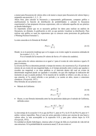 a menor para frecuencias de valores altos o de menor a mayor para frecuencia de valores bajos y
asignarles una posición 1, 2, 3 ...N.
Ahora bien, para calcular la frecuencia y representarla gráficamente, comparar gráfica o
analíticamente la función de distribución de probabilidades o calcular la frecuencia
experimental se han propuesto diversas expresiones, sólo se indicarán aquellas de uso práctico
en diseño hidrológico.
Es importante aclarar que no es necesario graficar los datos para realizar un análisis de
frecuencia, no obstante, la graficación es útil, ya que permite visualizar su distribución. Para
realizar este gráfico se usan las expresiones que se conocen como posiciones de graficación
(“Plotting Position Formulas”).
La más conocida es la fórmula de Weibull
1
)(
+
=
N
m
xP (4.13)
Donde: m es la posición (ranking) que se le asigna a un evento según la secuencia ordenada de
los eventos 1, 2, 3, ...N.
N es el tamaño de la muestra (N valores de lluvia o N valores de caudales).
Así, para series de valores máximos m es igual a 1 para el evento de valor máximo e igual a N
para el mínimo.
La inversa de P(x) se denomina período o tiempo de retorno o de recurrencia (TR). El período de
retorno de un evento de una magnitud dada, es el tiempo promedio entre eventos que igualan o
exceden esa magnitud, o en otras palabras es el intervalo dentro del cual un evento de
determinada magnitud puede ser igualado ó excedido; sin que ello implique la indicación del
momento en que se puede producir. Si la muestra de la variable se refiere a un año, un mes, o
una estación, el TR estará referido a ese período y se cuenta en años, meses o estaciones
climáticas. (Yevjevich, 1972 )
Otra fórmulas de uso práctico son:
• Método de California:
N
m
)x(P = (4.14)
N
1m
)x(P
−
= (4.15)
• Hazen, es una fórmula intermedia entre las las posiciones dadas por el método de California,
definida como:
N2
1m2
N
5.0m
)x(P
−
=
−
= (4.16)
La desventaja de la ecuación 4.14 es que da P(x)=1, para m=N y la (4.15) da P(x)=0, para m=1
ambos valores imposibles. Para el caso de series parciales (valores por encima de una base) y
valores altos, lo más aconsejable es la expresión 4.16 y para para valores bajos la 4.14
(Yevjevich, 1972).
En realidad en diseño hidrológico, interesa saber el riesgo de falla en el período de vida útil de
una estructura. Si la probabilidad de ocurrencia anual, P, de un evento es:
 
