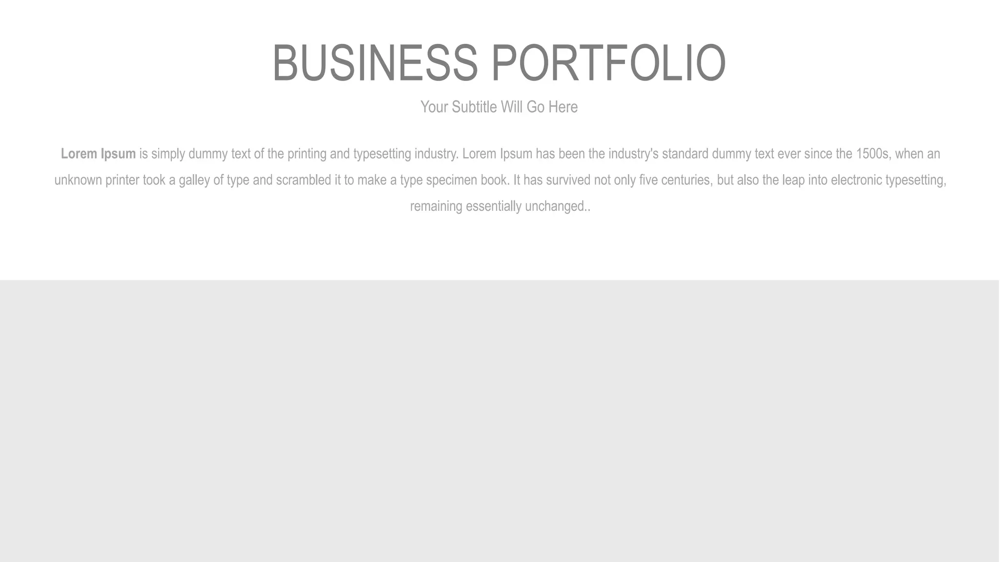 Your Subtitle Will Go Here
BUSINESS PORTFOLIO
Lorem Ipsum is simply dummy text of the printing and typesetting industry. Lorem Ipsum has been the industry's standard dummy text ever since the 1500s, when an
unknown printer took a galley of type and scrambled it to make a type specimen book. It has survived not only five centuries, but also the leap into electronic typesetting,
remaining essentially unchanged..
 