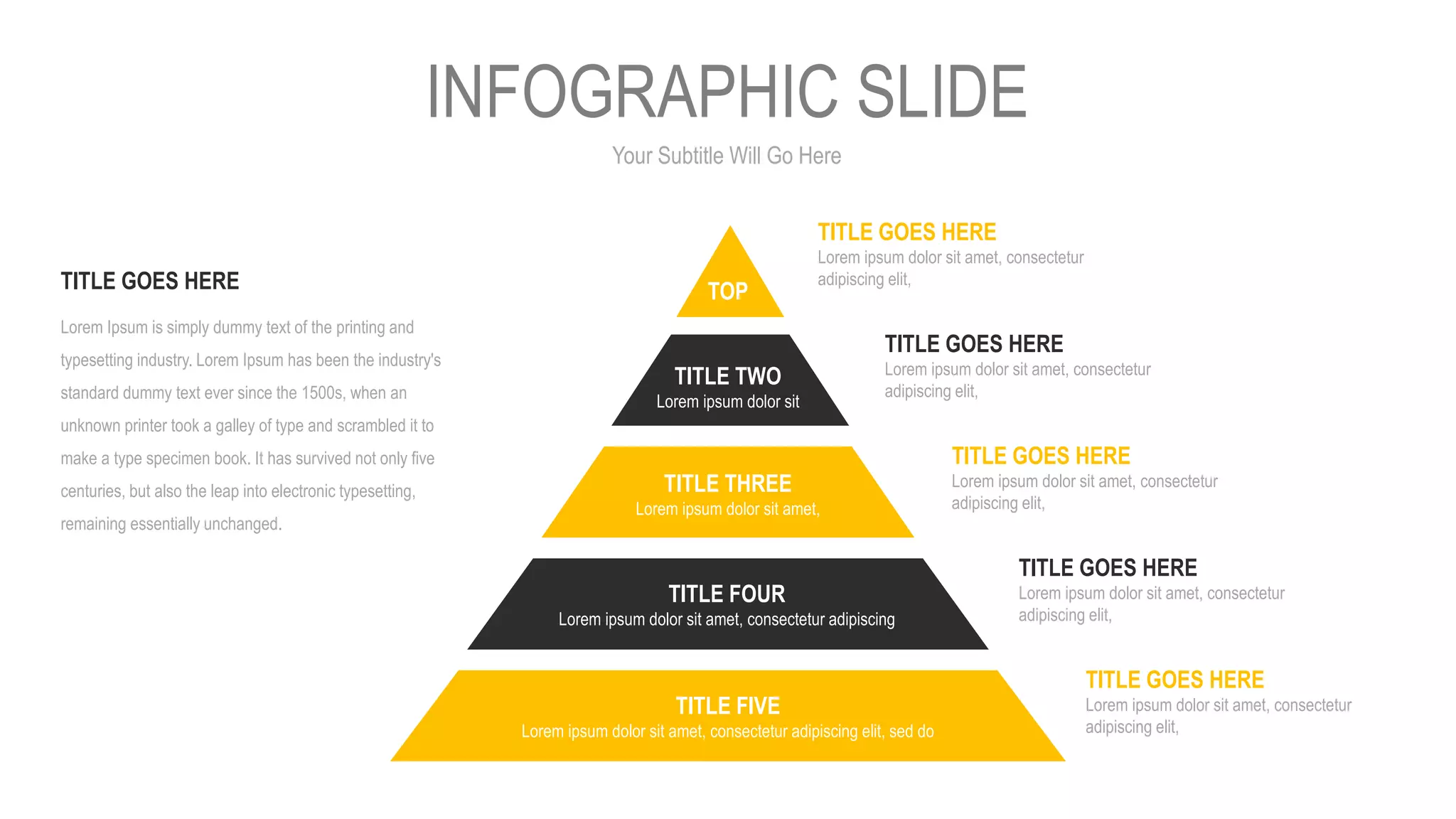 Your Subtitle Will Go Here
INFOGRAPHIC SLIDE
TITLE GOES HERE
Lorem ipsum dolor sit amet, consectetur
adipiscing elit,
TITLE GOES HERE
Lorem ipsum dolor sit amet, consectetur
adipiscing elit,
TITLE GOES HERE
Lorem ipsum dolor sit amet, consectetur
adipiscing elit,
TITLE GOES HERE
Lorem ipsum dolor sit amet, consectetur
adipiscing elit,
TITLE GOES HERE
Lorem ipsum dolor sit amet, consectetur
adipiscing elit,
Lorem Ipsum is simply dummy text of the printing and
typesetting industry. Lorem Ipsum has been the industry's
standard dummy text ever since the 1500s, when an
unknown printer took a galley of type and scrambled it to
make a type specimen book. It has survived not only five
centuries, but also the leap into electronic typesetting,
remaining essentially unchanged.
TITLE GOES HERE
TITLE FIVE
Lorem ipsum dolor sit amet, consectetur adipiscing elit, sed do
TITLE FOUR
Lorem ipsum dolor sit amet, consectetur adipiscing
TITLE THREE
Lorem ipsum dolor sit amet,
TITLE TWO
Lorem ipsum dolor sit
TOP
 