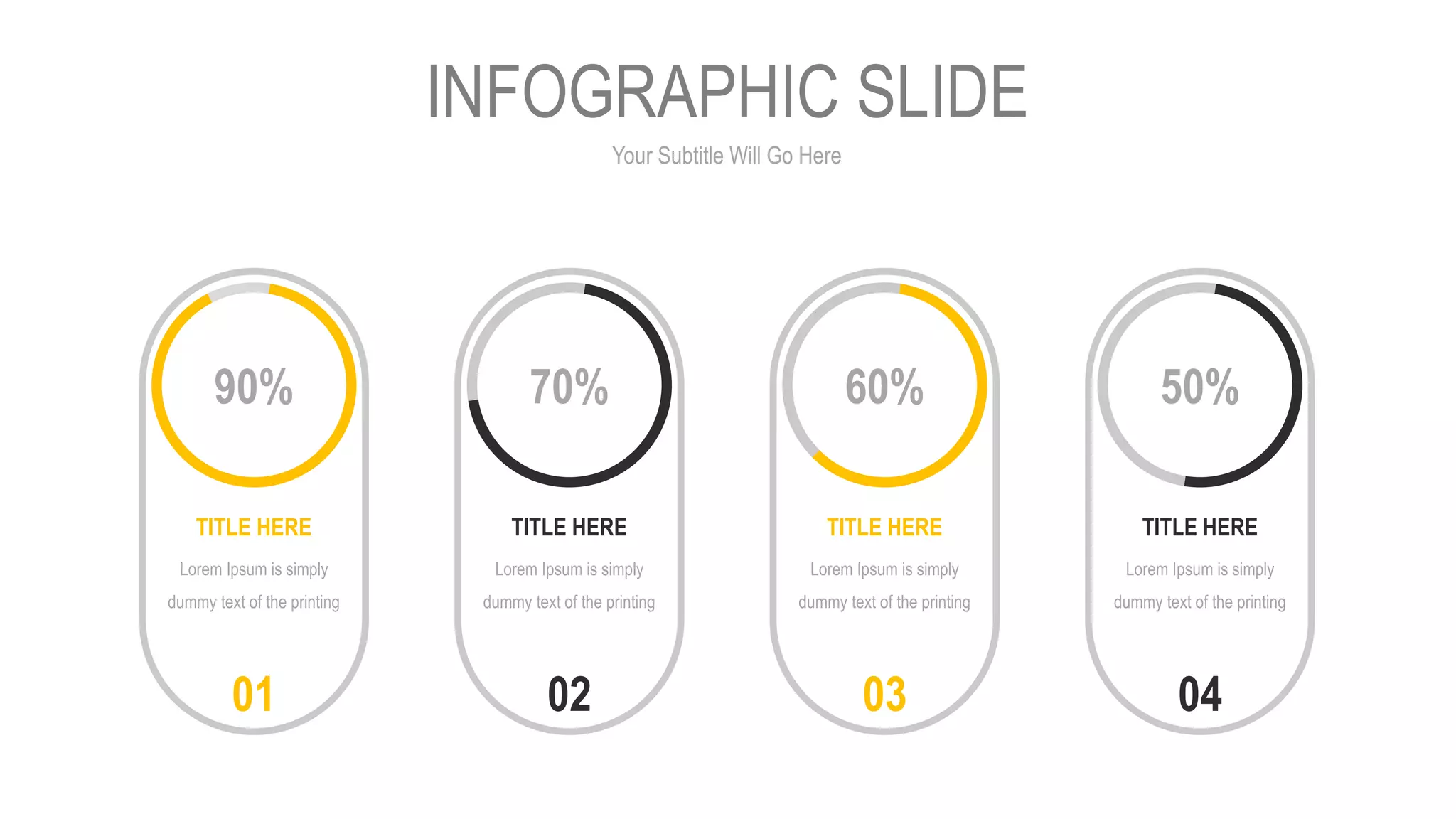 Your Subtitle Will Go Here
INFOGRAPHIC SLIDE
90%
TITLE HERE
Lorem Ipsum is simply
dummy text of the printing
01
70%
TITLE HERE
Lorem Ipsum is simply
dummy text of the printing
02
60%
TITLE HERE
Lorem Ipsum is simply
dummy text of the printing
03
50%
TITLE HERE
Lorem Ipsum is simply
dummy text of the printing
04
 