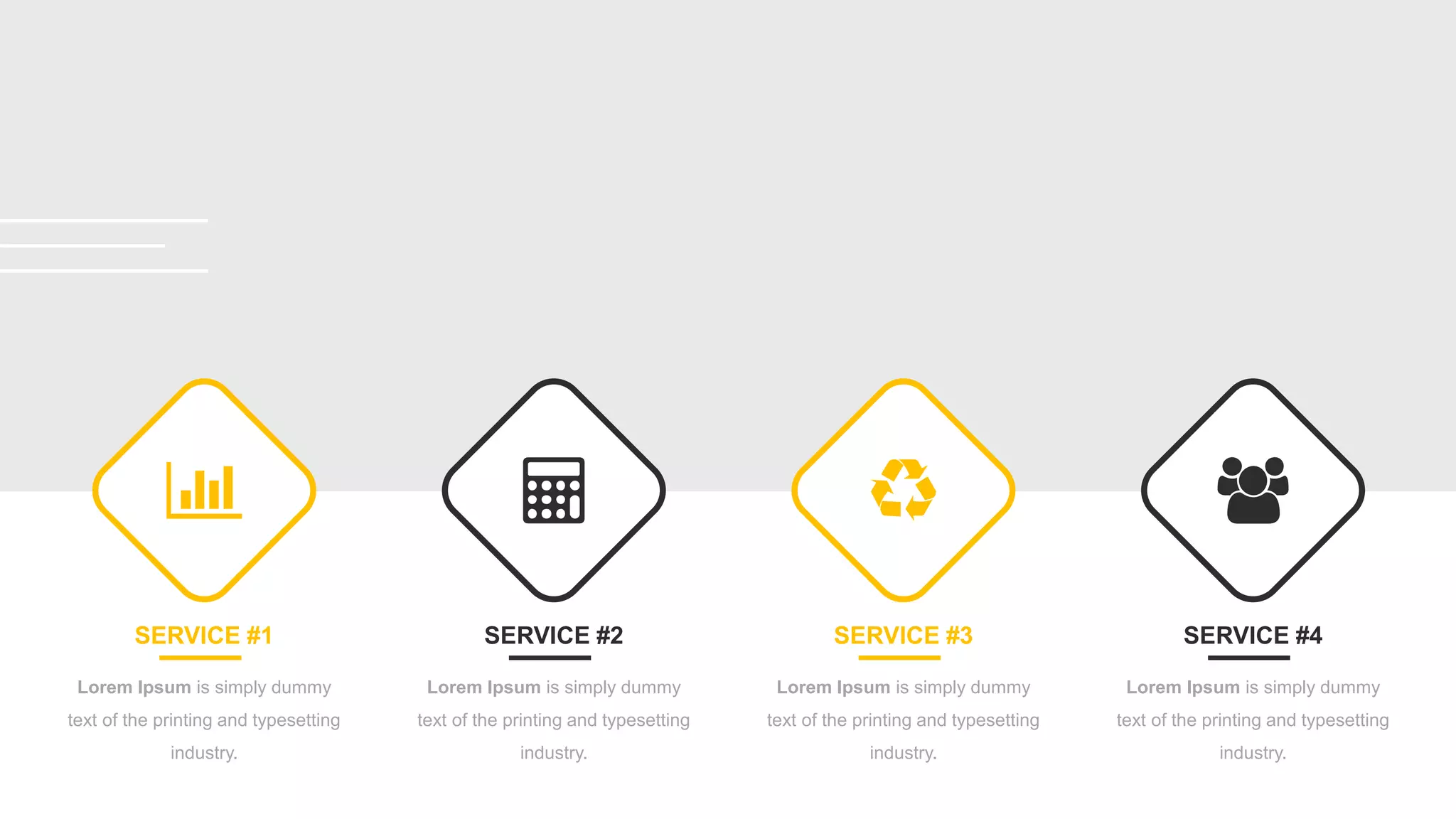 SERVICE #1
Lorem Ipsum is simply dummy
text of the printing and typesetting
industry.
SERVICE #2
Lorem Ipsum is simply dummy
text of the printing and typesetting
industry.
SERVICE #3
Lorem Ipsum is simply dummy
text of the printing and typesetting
industry.
SERVICE #4
Lorem Ipsum is simply dummy
text of the printing and typesetting
industry.
 