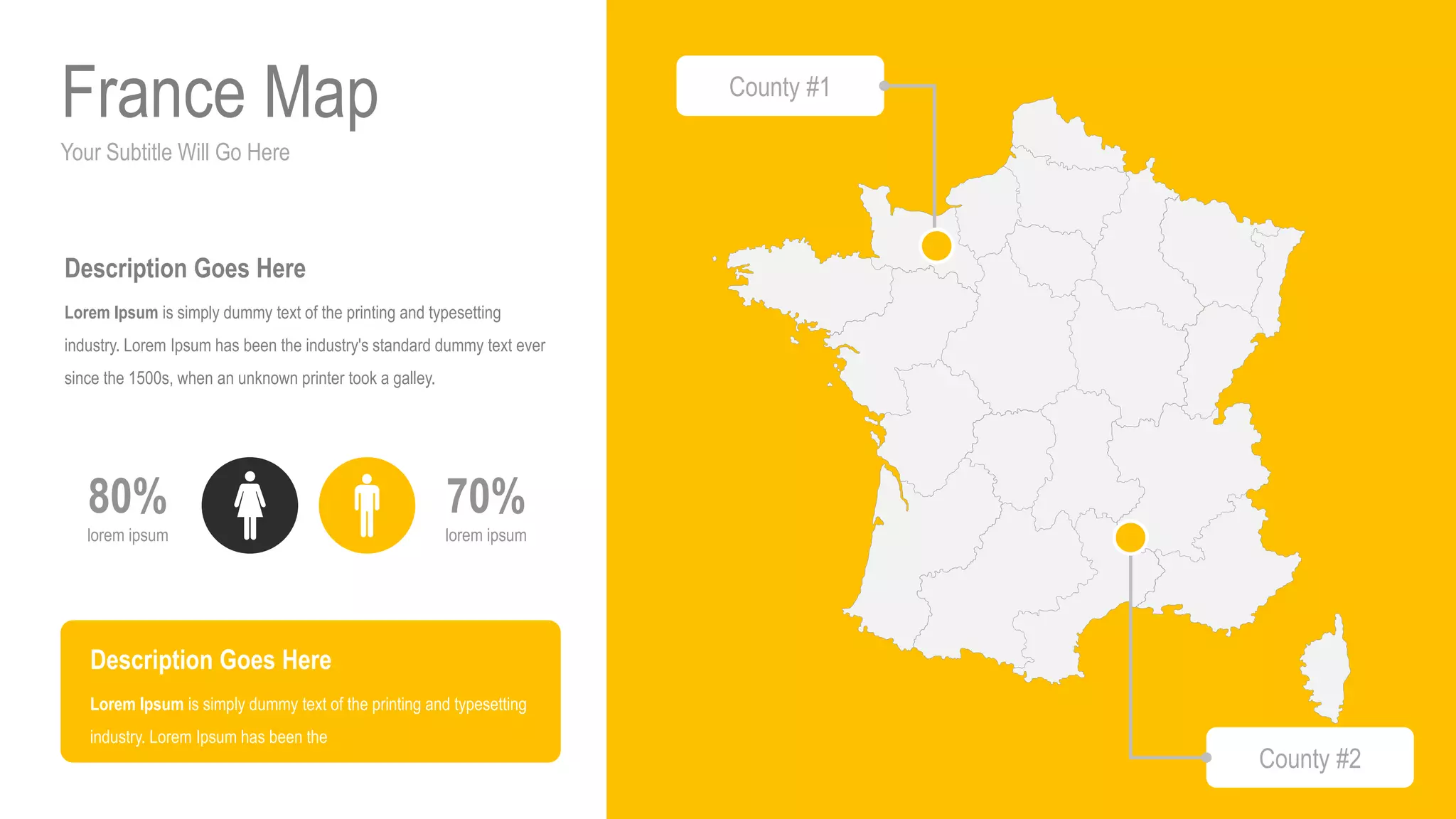 Your Subtitle Will Go Here
France Map
70%
lorem ipsum
80%
lorem ipsum
Description Goes Here
Lorem Ipsum is simply dummy text of the printing and typesetting
industry. Lorem Ipsum has been the industry's standard dummy text ever
since the 1500s, when an unknown printer took a galley.
Description Goes Here
Lorem Ipsum is simply dummy text of the printing and typesetting
industry. Lorem Ipsum has been the
County #1
County #2
 