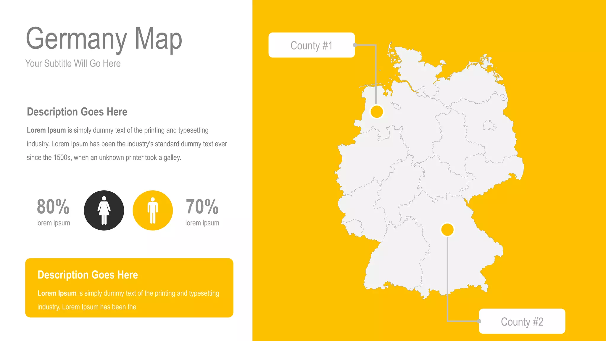 Your Subtitle Will Go Here
Germany Map
70%
lorem ipsum
80%
lorem ipsum
Description Goes Here
Lorem Ipsum is simply dummy text of the printing and typesetting
industry. Lorem Ipsum has been the industry's standard dummy text ever
since the 1500s, when an unknown printer took a galley.
Description Goes Here
Lorem Ipsum is simply dummy text of the printing and typesetting
industry. Lorem Ipsum has been the
County #1
County #2
 