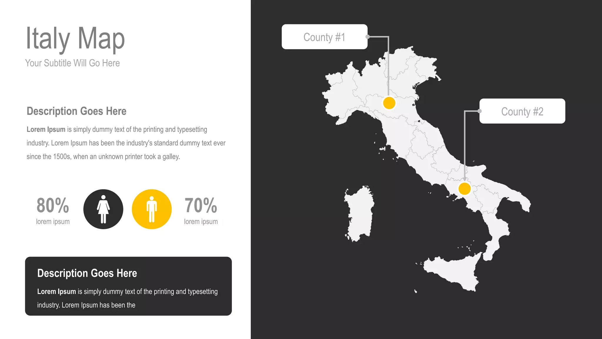 Your Subtitle Will Go Here
Italy Map
70%
lorem ipsum
80%
lorem ipsum
Description Goes Here
Lorem Ipsum is simply dummy text of the printing and typesetting
industry. Lorem Ipsum has been the industry's standard dummy text ever
since the 1500s, when an unknown printer took a galley.
Description Goes Here
Lorem Ipsum is simply dummy text of the printing and typesetting
industry. Lorem Ipsum has been the
County #1
County #2
 