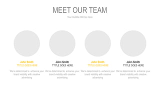 Your Subtitle Will Go Here
MEET OUR TEAM
John Smith
TTITLE GOES HERE
We’re determined to enhance your
brand visibility with creative
advertising
John Smith
TTITLE GOES HERE
We’re determined to enhance your
brand visibility with creative
advertising
John Smith
TTITLE GOES HERE
We’re determined to enhance your
brand visibility with creative
advertising
John Smith
TTITLE GOES HERE
We’re determined to enhance your
brand visibility with creative
advertising
 