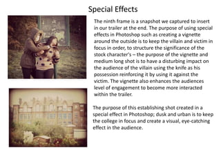 Special Effects
 The ninth frame is a snapshot we captured to insert
 in our trailer at the end. The purpose of using special
 effects in Photoshop such as creating a vignette
 around the outside is to keep the villain and victim in
 focus in order, to structure the significance of the
 stock character's – the purpose of the vignette and
 medium long shot is to have a disturbing impact on
 the audience of the villain using the knife as his
 possession reinforcing it by using it against the
 victim. The vignette also enhances the audiences
 level of engagement to become more interacted
 within the trailer.

 The purpose of this establishing shot created in a
 special effect in Photoshop; dusk and urban is to keep
 the college in focus and create a visual, eye-catching
 effect in the audience.
 