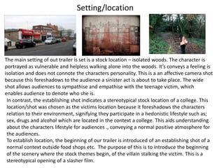 Setting/location




The main setting of out trailer is set is a stock location – isolated woods. The character is
portrayed as vulnerable and helpless walking alone into the woods. It’s conveys a feeling is
isolation and does not connote the characters personality. This is a an affective camera shot
because this foreshadows to the audience a sinister act is about to take place. The wide
shot allows audiences to sympathise and empathise with the teenage victim, which
enables audience to denote who she is.
 In contrast, the establishing shot indicates a stereotypical stock location of a college. This
 location/shot was chosen as the victims location because it foreshadows the characters
 relation to their environment, signifying they participate in a hedonistic lifestyle such as;
 sex, drugs and alcohol which are located in the context a college. This aids understanding
 about the characters lifestyle for audiences ., conveying a normal positive atmosphere for
 the audiences.
 To establish location, the beginning of our trailer is introduced of an establishing shot of a
 normal context outside food shops etc. The purpose of this is to introduce the beginning
 of the scenery where the stock themes begin, of the villain stalking the victim. This is a
 stereotypical opening of a slasher film.
 