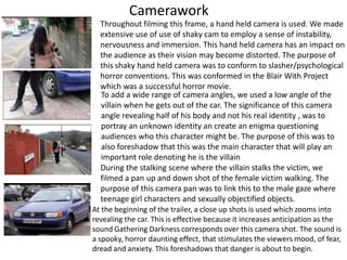 Camerawork
  Throughout filming this frame, a hand held camera is used. We made
  extensive use of use of shaky cam to employ a sense of instability,
  nervousness and immersion. This hand held camera has an impact on
  the audience as their vision may become distorted. The purpose of
  this shaky hand held camera was to conform to slasher/psychological
  horror conventions. This was conformed in the Blair With Project
  which was a successful horror movie.
  To add a wide range of camera angles, we used a low angle of the
  villain when he gets out of the car. The significance of this camera
  angle revealing half of his body and not his real identity , was to
  portray an unknown identity an create an enigma questioning
  audiences who this character might be. The purpose of this was to
  also foreshadow that this was the main character that will play an
  important role denoting he is the villain
  During the stalking scene where the villain stalks the victim, we
  filmed a pan up and down shot of the female victim walking. The
  purpose of this camera pan was to link this to the male gaze where
  teenage girl characters and sexually objectified objects.
At the beginning of the trailer, a close up shots is used which zooms into
revealing the car. This is effective because it increases anticipation as the
sound Gathering Darkness corresponds over this camera shot. The sound is
a spooky, horror daunting effect, that stimulates the viewers mood, of fear,
dread and anxiety. This foreshadows that danger is about to begin.
 