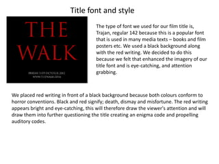 Title font and style
                                      The type of font we used for our film title is,
                                      Trajan, regular 142 because this is a popular font
                                      that is used in many media texts – books and film
                                      posters etc. We used a black background along
                                      with the red writing. We decided to do this
                                      because we felt that enhanced the imagery of our
                                      title font and is eye-catching, and attention
                                      grabbing.



We placed red writing in front of a black background because both colours conform to
horror conventions. Black and red signify; death, dismay and misfortune. The red writing
appears bright and eye-catching, this will therefore draw the viewer's attention and will
draw them into further questioning the title creating an enigma code and propelling
auditory codes.
 