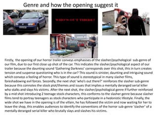 Genre and how the opening suggest it




Firstly, the opening of our horror trailer conveys emphasises of the slasher/psychological sub-genre of
our film, due to our first close up shot of the car. This indicates the slasher/psychological aspect of our
trailer because the daunting sound ‘Gathering Darkness’ corresponds over this shot, this in turn creates
tension and suspense questioning who is in the car? This sound is sinister, daunting and intriguing sound
which conveys a feeling of horror. This type of sound is stereotypical in many slasher films,
foreshadowing evil forces. Secondly, the next shot ‘who’s out there?’ reinforces the slasher sub-genre
because this connotes the stock plot/themes and issues that implies a mentally deranged serial killer
who stalks and slays his victims. After the next shot, the slasher/psychological genre if further reinforced
by a mid shot introducing 2 teenage stock characters, this conforms to the slasher genre because slasher
films tend to portray teenagers as stock characters who participate in a hedonistic lifestyle. Finally, the
wide shot we have in the opening is of the villain, he has followed the victim and now waiting for her to
leave the shop, this enables audiences to identify the conventions of the horror sub-genre ‘slasher’ of a
mentally deranged serial killer who brutally slays and slashes his victims.
 