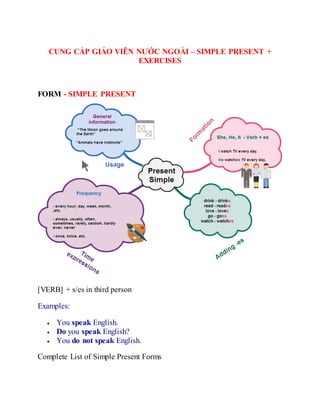 CUNG CẤP GIÁO VIÊN NƯỚC NGOÀI – SIMPLE PRESENT +
EXERCISES
FORM - SIMPLE PRESENT
[VERB] + s/es in third person
Examples:
 You speak English.
 Do you speak English?
 You do not speak English.
Complete List of Simple Present Forms
 