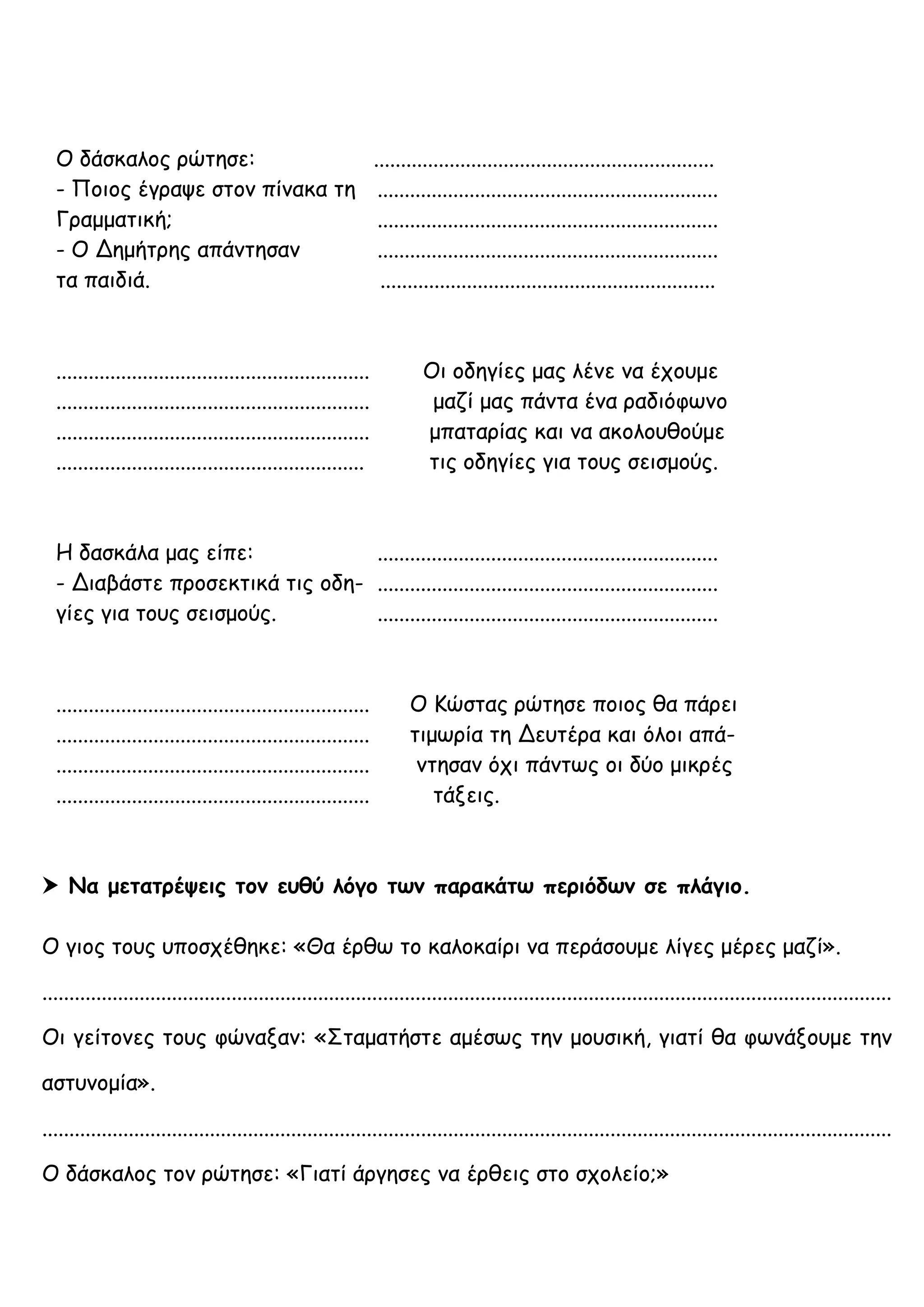 Ο δάσκαλος ρώτησε: ...............................................................
- Ποιος έγραψε στον πίνακα τη ...............................................................
Γραμματική; ...............................................................
- Ο Δημήτρης απάντησαν ...............................................................
τα παιδιά. ..............................................................
.......................................................... Οι οδηγίες μας λένε να έχουμε
.......................................................... μαζί μας πάντα ένα ραδιόφωνο
.......................................................... μπαταρίας και να ακολουθούμε
......................................................... τις οδηγίες για τους σεισμούς.
Η δασκάλα μας είπε: ...............................................................
- Διαβάστε προσεκτικά τις οδη- ...............................................................
γίες για τους σεισμούς. ...............................................................
.......................................................... Ο Κώστας ρώτησε ποιος θα πάρει
.......................................................... τιμωρία τη Δευτέρα και όλοι απά-
.......................................................... ντησαν όχι πάντως οι δύο μικρές
.......................................................... τάξεις.
 Να μετατρέψεις τον ευθύ λόγο των παρακάτω περιόδων σε πλάγιο.
Ο γιος τους υποσχέθηκε: «Θα έρθω το καλοκαίρι να περάσουμε λίγες μέρες μαζί».
.............................................................................................................................................................
Οι γείτονες τους φώναξαν: «Σταματήστε αμέσως την μουσική, γιατί θα φωνάξουμε την
αστυνομία».
.............................................................................................................................................................
Ο δάσκαλος τον ρώτησε: «Γιατί άργησες να έρθεις στο σχολείο;»
 