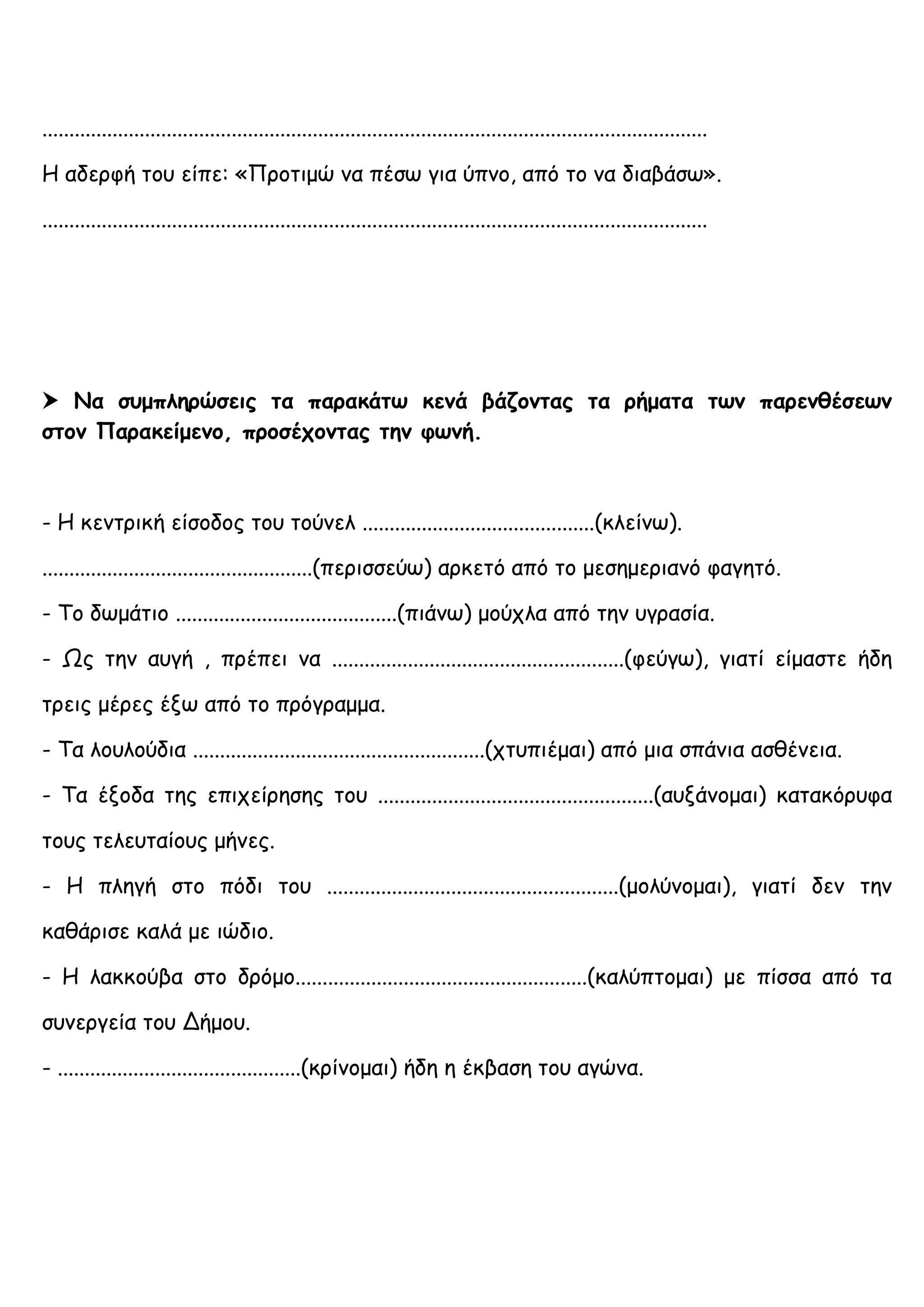 ...........................................................................................................................
Η αδερφή του είπε: «Προτιμώ να πέσω για ύπνο, από το να διαβάσω».
...........................................................................................................................
 Να συμπληρώσεις τα παρακάτω κενά βάζοντας τα ρήματα των παρενθέσεων
στον Παρακείμενο, προσέχοντας την φωνή.
- Η κεντρική είσοδος του τούνελ ...........................................(κλείνω).
..................................................(περισσεύω) αρκετό από το μεσημεριανό φαγητό.
- Το δωμάτιο .........................................(πιάνω) μούχλα από την υγρασία.
- Ως την αυγή , πρέπει να ......................................................(φεύγω), γιατί είμαστε ήδη
τρεις μέρες έξω από το πρόγραμμα.
- Τα λουλούδια ......................................................(χτυπιέμαι) από μια σπάνια ασθένεια.
- Τα έξοδα της επιχείρησης του ...................................................(αυξάνομαι) κατακόρυφα
τους τελευταίους μήνες.
- Η πληγή στο πόδι του ......................................................(μολύνομαι), γιατί δεν την
καθάρισε καλά με ιώδιο.
- Η λακκούβα στο δρόμο......................................................(καλύπτομαι) με πίσσα από τα
συνεργεία του Δήμου.
- .............................................(κρίνομαι) ήδη η έκβαση του αγώνα.
 