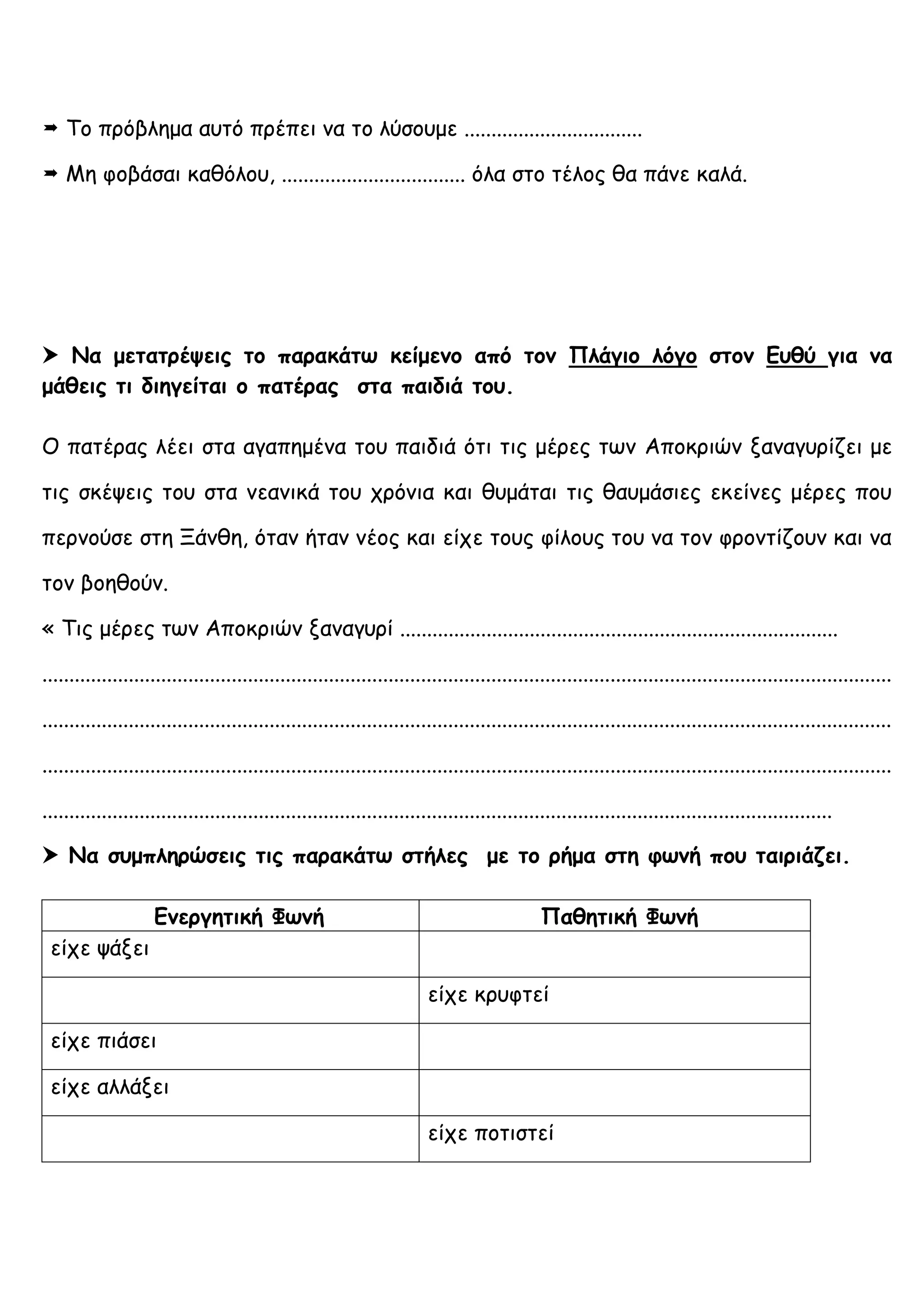  Το πρόβλημα αυτό πρέπει να το λύσουμε .................................
 Μη φοβάσαι καθόλου, .................................. όλα στο τέλος θα πάνε καλά.
 Να μετατρέψεις το παρακάτω κείμενο από τον Πλάγιο λόγο στον Ευθύ για να
μάθεις τι διηγείται ο πατέρας στα παιδιά του.
Ο πατέρας λέει στα αγαπημένα του παιδιά ότι τις μέρες των Αποκριών ξαναγυρίζει με
τις σκέψεις του στα νεανικά του χρόνια και θυμάται τις θαυμάσιες εκείνες μέρες που
περνούσε στη Ξάνθη, όταν ήταν νέος και είχε τους φίλους του να τον φροντίζουν και να
τον βοηθούν.
« Τις μέρες των Αποκριών ξαναγυρί .................................................................................
.............................................................................................................................................................
.............................................................................................................................................................
.............................................................................................................................................................
..................................................................................................................................................
 Να συμπληρώσεις τις παρακάτω στήλες με το ρήμα στη φωνή που ταιριάζει.
Ενεργητική Φωνή Παθητική Φωνή
είχε ψάξει
είχε κρυφτεί
είχε πιάσει
είχε αλλάξει
είχε ποτιστεί
 