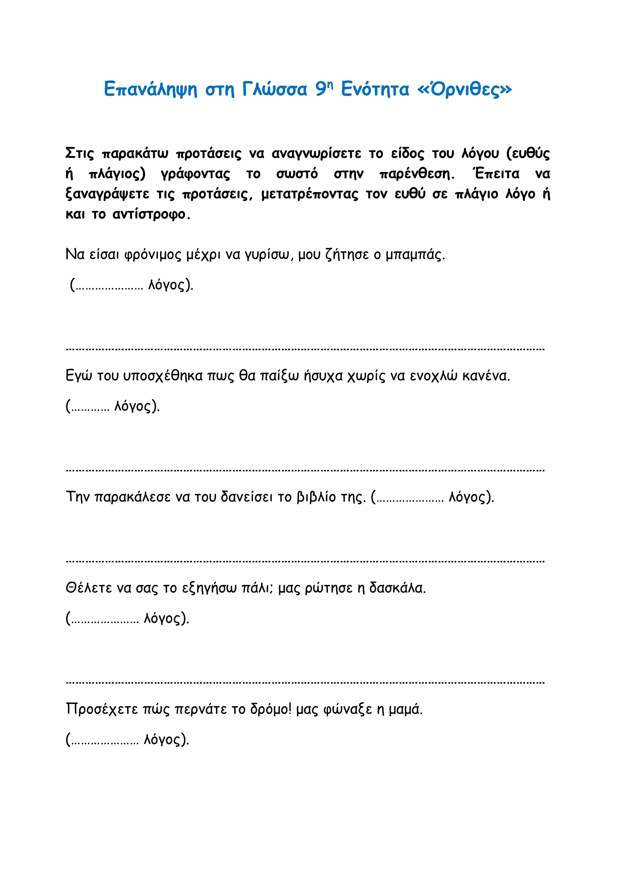 Επανάληψη στη Γλώσσα 9η
Ενότητα «Όρνιθες»
Στις παρακάτω προτάσεις να αναγνωρίσετε το είδος του λόγου (ευθύς
ή πλάγιος) γράφοντας το σωστό στην παρένθεση. Έπειτα να
ξαναγράψετε τις προτάσεις, μετατρέποντας τον ευθύ σε πλάγιο λόγο ή
και το αντίστροφο.
Να είσαι φρόνιμος μέχρι να γυρίσω, μου ζήτησε ο μπαμπάς.
(………………… λόγος).
…………………………………………………………………………………………………………………………………
Εγώ του υποσχέθηκα πως θα παίξω ήσυχα χωρίς να ενοχλώ κανένα.
(………… λόγος).
…………………………………………………………………………………………………………………………………
Την παρακάλεσε να του δανείσει το βιβλίο της. (………………… λόγος).
…………………………………………………………………………………………………………………………………
Θέλετε να σας το εξηγήσω πάλι; μας ρώτησε η δασκάλα.
(………………… λόγος).
…………………………………………………………………………………………………………………………………
Προσέχετε πώς περνάτε το δρόμο! μας φώναξε η μαμά.
(………………… λόγος).
 
