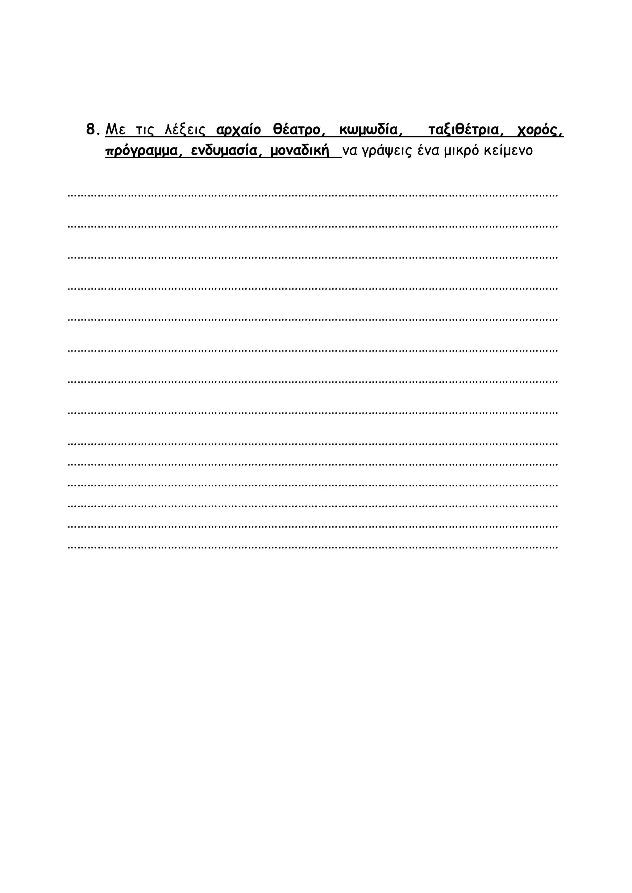 8. Με τις λέξεις αρχαίο θέατρο, κωμωδία, ταξιθέτρια, χορός,
πρόγραμμα, ενδυμασία, μοναδική να γράψεις ένα μικρό κείμενο
…………………………………………………………………………………………………………………………………
…………………………………………………………………………………………………………………………………
…………………………………………………………………………………………………………………………………
…………………………………………………………………………………………………………………………………
…………………………………………………………………………………………………………………………………
…………………………………………………………………………………………………………………………………
…………………………………………………………………………………………………………………………………
…………………………………………………………………………………………………………………………………
…………………………………………………………………………………………………………………………………
…………………………………………………………………………………………………………………………………
…………………………………………………………………………………………………………………………………
…………………………………………………………………………………………………………………………………
…………………………………………………………………………………………………………………………………
…………………………………………………………………………………………………………………………………
 