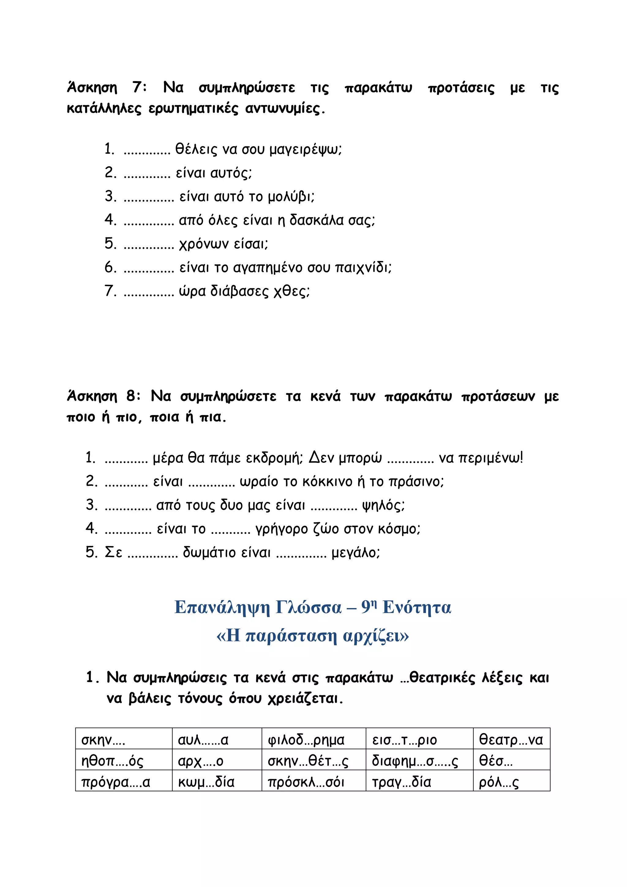 Άσκηση 7: Να συμπληρώσετε τις παρακάτω προτάσεις με τις
κατάλληλες ερωτηματικές αντωνυμίες.
1. ............. θέλεις να σου μαγειρέψω;
2. ............. είναι αυτός;
3. .............. είναι αυτό το μολύβι;
4. .............. από όλες είναι η δασκάλα σας;
5. .............. χρόνων είσαι;
6. .............. είναι το αγαπημένο σου παιχνίδι;
7. .............. ώρα διάβασες χθες;
Άσκηση 8: Να συμπληρώσετε τα κενά των παρακάτω προτάσεων με
ποιο ή πιο, ποια ή πια.
1. ............ μέρα θα πάμε εκδρομή; Δεν μπορώ ............. να περιμένω!
2. ............ είναι ............. ωραίο το κόκκινο ή το πράσινο;
3. ............. από τους δυο μας είναι ............. ψηλός;
4. ............. είναι το ........... γρήγορο ζώο στον κόσμο;
5. Σε .............. δωμάτιο είναι .............. μεγάλο;
Επανάληψη Γλώσσα – 9η
Ενότητα
«Η παράσταση αρχίζει»
1. Να συμπληρώσεις τα κενά στις παρακάτω …θεατρικές λέξεις και
να βάλεις τόνους όπου χρειάζεται.
σκην…. αυλ……α φιλοδ…ρημα εισ…τ…ριο θεατρ…να
ηθοπ….ός αρχ….ο σκην…θέτ…ς διαφημ…σ…..ς θέσ…
πρόγρα….α κωμ…δία πρόσκλ…σόι τραγ…δία ρόλ…ς
 