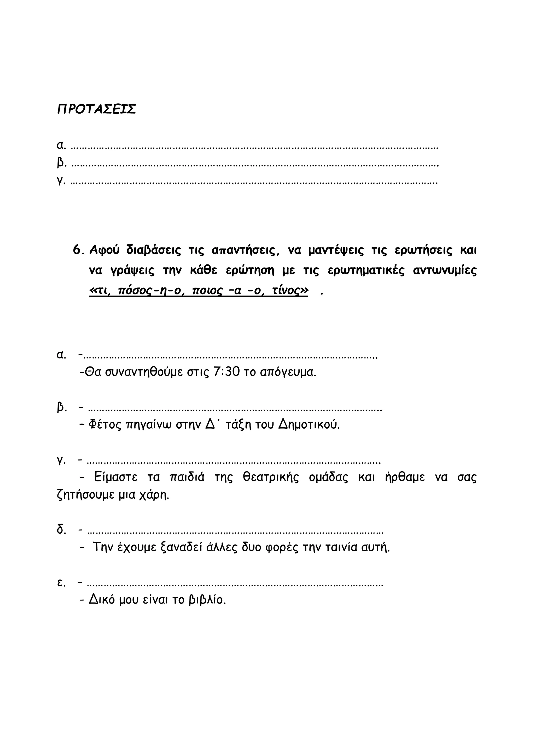 ΠΡΟΤΑΣΕΙΣ
α. ……………………………………………………………………………………………………….…………
β. ………………………………………………………………………………………………………………….
γ. ………………………………………………………………………………………………………………….
6. Αφού διαβάσεις τις απαντήσεις, να μαντέψεις τις ερωτήσεις και
να γράψεις την κάθε ερώτηση με τις ερωτηματικές αντωνυμίες
«τι, πόσος-η-ο, ποιος –α -ο, τίνος» .
α. -…………………………………………………………………………………………..
-Θα συναντηθούμε στις 7:30 το απόγευμα.
β. - …………………………………………………………………………………………..
– Φέτος πηγαίνω στην Δ΄ τάξη του Δημοτικού.
γ. - …………………………………………………………………………………………..
- Είμαστε τα παιδιά της θεατρικής ομάδας και ήρθαμε να σας
ζητήσουμε μια χάρη.
δ. - ……………………………………………………………………………………………
- Την έχουμε ξαναδεί άλλες δυο φορές την ταινία αυτή.
ε. - ……………………………………………………………………………………………
- Δικό μου είναι το βιβλίο.
 