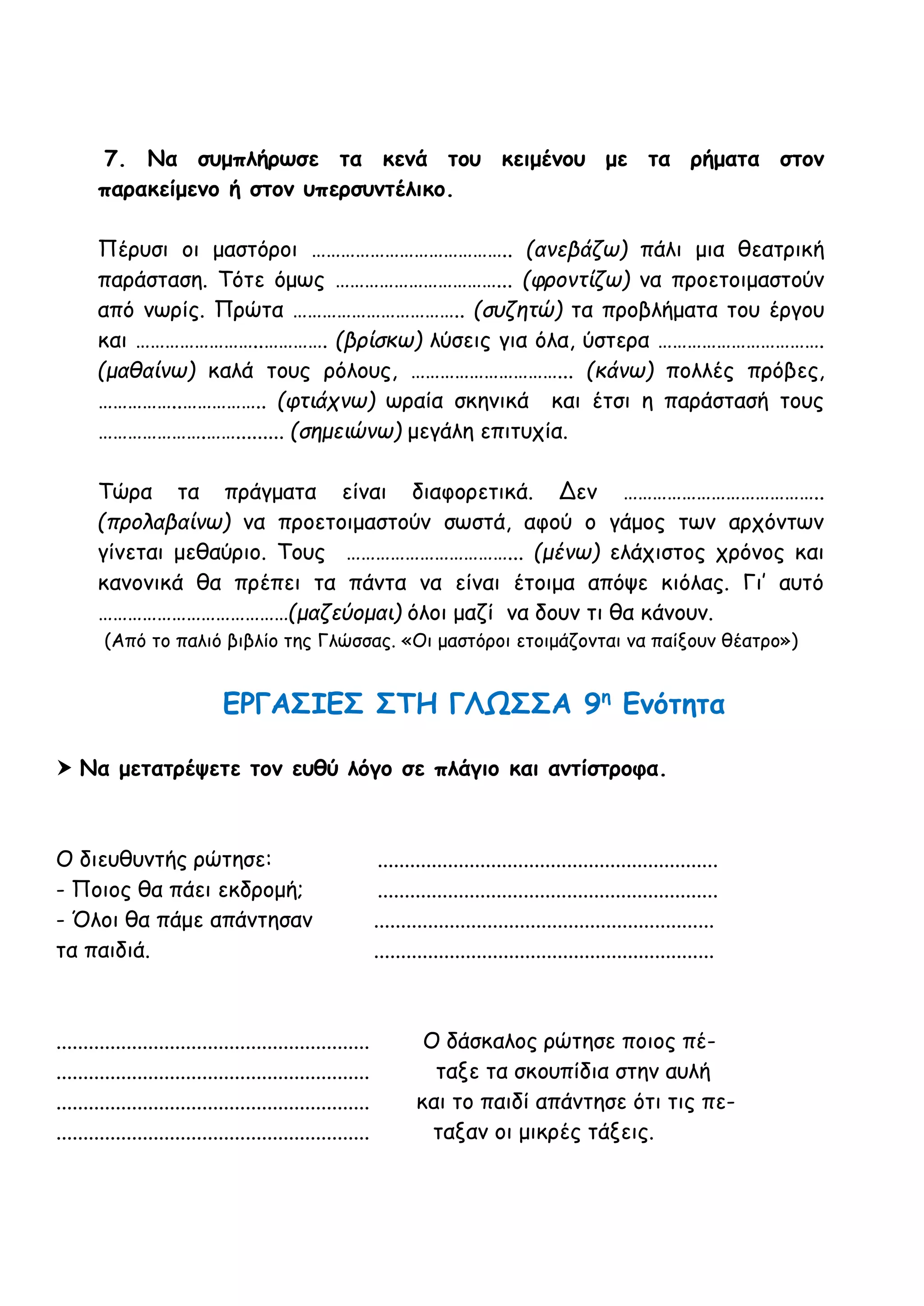 7. Να συμπλήρωσε τα κενά του κειμένου με τα ρήματα στον
παρακείμενο ή στον υπερσυντέλικο.
Πέρυσι οι μαστόροι ………………………………….. (ανεβάζω) πάλι μια θεατρική
παράσταση. Τότε όμως ……………………………... (φροντίζω) να προετοιμαστούν
από νωρίς. Πρώτα …………………………….. (συζητώ) τα προβλήματα του έργου
και ……………………..…………. (βρίσκω) λύσεις για όλα, ύστερα …………………………….
(μαθαίνω) καλά τους ρόλους, …………………………... (κάνω) πολλές πρόβες,
……………..…………….. (φτιάχνω) ωραία σκηνικά και έτσι η παράστασή τους
………………….……......... (σημειώνω) μεγάλη επιτυχία.
Τώρα τα πράγματα είναι διαφορετικά. Δεν …………………………………..
(προλαβαίνω) να προετοιμαστούν σωστά, αφού ο γάμος των αρχόντων
γίνεται μεθαύριο. Τους ……………………………... (μένω) ελάχιστος χρόνος και
κανονικά θα πρέπει τα πάντα να είναι έτοιμα απόψε κιόλας. Γι’ αυτό
…………………………………(μαζεύομαι) όλοι μαζί να δουν τι θα κάνουν.
(Από το παλιό βιβλίο της Γλώσσας. «Οι μαστόροι ετοιμάζονται να παίξουν θέατρο»)
ΕΡΓΑΣΙΕΣ ΣΤΗ ΓΛΩΣΣΑ 9η
Ενότητα
 Να μετατρέψετε τον ευθύ λόγο σε πλάγιο και αντίστροφα.
Ο διευθυντής ρώτησε: ...............................................................
- Ποιος θα πάει εκδρομή; ...............................................................
- Όλοι θα πάμε απάντησαν ...............................................................
τα παιδιά. ...............................................................
.......................................................... Ο δάσκαλος ρώτησε ποιος πέ-
.......................................................... ταξε τα σκουπίδια στην αυλή
.......................................................... και το παιδί απάντησε ότι τις πε-
.......................................................... ταξαν οι μικρές τάξεις.
 